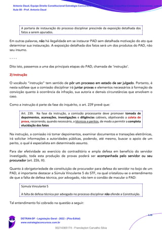 128
A portaria de instauração do processo disciplinar prescinde da exposição detalhada dos
fatos a serem apurados.
Em outras palavras, não há ilegalidade em se instaurar PAD sem detalhada motivação do ato que
determinar sua instauração. A exposição detalhada dos fatos será um dos produtos do PAD, não
seu insumo.
- - - -
Dito isto, passemos a uma das principais etapas do PAD, chamada de ‘instrução’.
2) Instrução
O vocábulo “instrução” tem sentido de pôr um processo em estado de ser julgado. Portanto, é
nesta subfase que a comissão disciplinar irá juntar provas e elementos necessários à formação da
convicção quanto à ocorrência da infração, sua autoria e demais circunstâncias que envolvem o
caso.
Como a instrução é parte da fase do inquérito, o art. 239 prevê que:
Art. 239. Na fase da instrução, a comissão processante deve promover tomada de
depoimentos, acareações, investigações e diligências cabíveis, objetivando a coleta de
prova, recorrendo, quando necessário, a técnicos e peritos, de modo a permitir a completa
elucidação dos fatos
Na instrução, a comissão irá tomar depoimentos, examinar documentos e transações eletrônicas,
irá solicitar informações a autoridades públicas, podendo, até mesmo, buscar o apoio de um
perito, o qual é especialista em determinado assunto.
Para dar efetividade ao exercício do contraditório e ampla defesa em benefício do servidor
investigado, toda esta produção de provas poderá ser acompanhada pelo servidor ou seu
procurador (art. 226, III).
Quanto à obrigatoriedade de constituição de procurador para defesa do servidor no bojo de um
PAD, é importante destacar a Súmula Vinculante 5 do STF, na qual cristalizou-se o entendimento
de que a falta de defesa técnica, por advogado, não tem o condão de macular o PAD:
Súmula Vinculante 5
A falta de defesa técnica por advogado no processo disciplinar não ofende a Constituição.
Tal entendimento foi cobrado na questão a seguir:
Antonio Daud, Equipe Direito Constitucional Estratégia Concursos, Equipe Legislação Específica Estratégia Concursos, Leandr
Aula 08 - Prof. Antonio Daud
DETRAN-DF - Legislação Geral - 2022 - (Pós-Edital)
www.estrategiaconcursos.com.br
102078
00214365174 - Franclayton Carvalho Silva
 