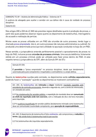 129
CEBRASPE/ TC-DF – Analista de Administração Pública – Sistemas de TI
A ausência de advogado para auxiliar o servidor em sua defesa não é causa de nulidade do processo
disciplinar.
Gabarito (C)
Nos artigos 240 a 243 da LC 840 são previstas regras detalhadas quanto à produção de provas, a
partir dos quais podemos observar regras quanto ao depoimento de testemunhas, interrogatório
do acusado e realização de perícias.
Muitas vezes as provas utilizadas em um PAD são oriundas de outro processo, tendo lugar a
chamada prova emprestada. Isto é, em outro processo (de natureza administrativa ou judicial), foi
produzida uma determinada prova que terá utilidade na apuração conduzida no bojo de um PAD.
Nesse sentido, a jurisprudência entende perfeitamente possível o aproveitamento de provas no
bojo do PAD, inclusive provas oriundas de processos criminais. Uma escuta telefônica, licitamente
obtida em um processo criminal, pode ser utilizada para fazer prova dentro do PAD. A este
respeito temos a jurisprudência do STF, além da Súmula 591 do STJ:
Súmula STJ 591
É permitida a “prova emprestada” no processo disciplinar, desde que devidamente
autorizada pelo juízo competente e respeitados o contraditório e a ampla defesa.
Quanto às testemunhas ouvidas pela comissão, os depoimentos serão colhidos separadamente,
podendo haver a “acareação” quando os depoimentos se mostrarem contraditórios:
Art. 241. As testemunhas são intimadas a depor mediante mandado expedido pelo
presidente da comissão processante, devendo a segunda via, com o ciente do interessado,
ser anexada aos autos.
§ 1º Se a testemunha for servidor público, a expedição do mandado deve ser comunicada
ao chefe da repartição onde tem exercício, com a indicação do dia e da hora marcados
para inquirição.
§ 2º A ausência injustificada de servidor público devidamente intimado como testemunha
deve ser comunicada à autoridade competente, para apuração de responsabilidade.
Art. 242. O depoimento de testemunha é feito oralmente, sob compromisso, e reduzido a
termo, não sendo lícito à testemunha trazê-lo por escrito.
§ 1º As testemunhas são inquiridas separadamente.
Antonio Daud, Equipe Direito Constitucional Estratégia Concursos, Equipe Legislação Específica Estratégia Concursos, Leandr
Aula 08 - Prof. Antonio Daud
DETRAN-DF - Legislação Geral - 2022 - (Pós-Edital)
www.estrategiaconcursos.com.br
102078
00214365174 - Franclayton Carvalho Silva
 