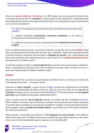 131
Quanto ao apoio de técnicos e de peritos, a LC 840 registra que a prova pericial somente será
autorizada quando de fato for necessária à comprovação do fato, devendo ser indeferida aquela
que independa de conhecimento especial de perito, bem como os pedidos em geral impertinentes
ou meramente protelatórios:
Art. 240, § 1º O presidente da comissão processante, por despacho fundamentado, pode
indeferir:
I – pedidos considerados impertinentes, meramente protelatórios, ou de nenhum
interesse para o esclarecimento dos fatos;
II – pedido de prova pericial, quando a comprovação do fato independer de conhecimento
especial
Uma vez colhidas diversas provas, a comissão irá decidir se o servidor será ou não indiciado. Caso
seja, o servidor passará da condição de “acusado” para “indiciado”. Neste caso, após determinada
a infração disciplinar cometida, será formulada a indiciação do servidor, com a especificação dos
fatos a ele imputados e das respectivas provas, a qual irá permitir a intimação pessoal do servidor
para apresentar sua defesa escrita.
A intimação pessoal consiste na comunicação formal ao servidor para que ele possa se defender.
Assim, a expedição da intimação marca o fim da etapa de instrução. Após intimado, tem início o
prazo para apresentação de defesa, estudada a seguir.
3) Defesa
Aqui iremos examinar os prazos para apresentação da defesa escrita e os efeitos da ausência de
manifestação do servidor – a chamada ‘revelia’.
Havendo um único indiciado, o prazo será de 10 dias, contados do recebimento da intimação
pessoal, para apresentação da defesa escrita (art. 250). Se, por outro lado, houver mais de um
indiciado, terá lugar um único prazo (comum) de 20 dias (§ 1º). Tais prazos podem ser prorrogados
pelo dobro, para diligências reputadas indispensáveis (§ 2º).
Caso o servidor opte por não se defender perante a comissão, ele será considerado revel (art.
249). A revelia, no entanto, não tem efeito de confissão, não autorizando que os fatos imputados
ao servidor sejam verdadeiros ou que ele seja considerado “culpado”. No processo administrativo,
de forma geral, vigora o princípio da verdade material, o qual impõe que os fatos sejam elucidados
da melhor forma possível.
Nesta situação, a autoridade que instaurou o PAD designará um outro servidor, como defensor
dativo do servidor revel. Tal defensor deverá ser ocupante de cargo efetivo superior ou de mesmo
nível, ou ter nível de escolaridade igual ou superior ao do indiciado (§2º).
Antonio Daud, Equipe Direito Constitucional Estratégia Concursos, Equipe Legislação Específica Estratégia Concursos, Leandr
Aula 08 - Prof. Antonio Daud
DETRAN-DF - Legislação Geral - 2022 - (Pós-Edital)
www.estrategiaconcursos.com.br
102078
00214365174 - Franclayton Carvalho Silva
 