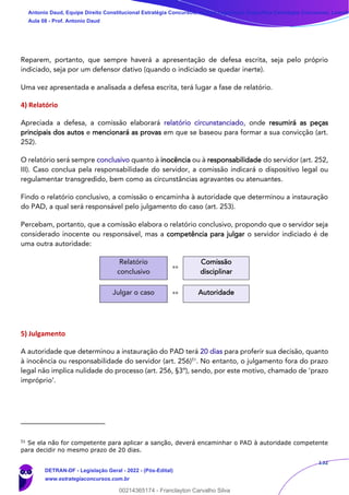 132
Reparem, portanto, que sempre haverá a apresentação de defesa escrita, seja pelo próprio
indiciado, seja por um defensor dativo (quando o indiciado se quedar inerte).
Uma vez apresentada e analisada a defesa escrita, terá lugar a fase de relatório.
4) Relatório
Apreciada a defesa, a comissão elaborará relatório circunstanciado, onde resumirá as peças
principais dos autos e mencionará as provas em que se baseou para formar a sua convicção (art.
252).
O relatório será sempre conclusivo quanto à inocência ou à responsabilidade do servidor (art. 252,
III). Caso conclua pela responsabilidade do servidor, a comissão indicará o dispositivo legal ou
regulamentar transgredido, bem como as circunstâncias agravantes ou atenuantes.
Findo o relatório conclusivo, a comissão o encaminha à autoridade que determinou a instauração
do PAD, a qual será responsável pelo julgamento do caso (art. 253).
Percebam, portanto, que a comissão elabora o relatório conclusivo, propondo que o servidor seja
considerado inocente ou responsável, mas a competência para julgar o servidor indiciado é de
uma outra autoridade:
Relatório
conclusivo
»»
Comissão
disciplinar
Julgar o caso »» Autoridade
5) Julgamento
A autoridade que determinou a instauração do PAD terá 20 dias para proferir sua decisão, quanto
à inocência ou responsabilidade do servidor (art. 256)51
. No entanto, o julgamento fora do prazo
legal não implica nulidade do processo (art. 256, §3º), sendo, por este motivo, chamado de ‘prazo
impróprio’.
51
Se ela não for competente para aplicar a sanção, deverá encaminhar o PAD à autoridade competente
para decidir no mesmo prazo de 20 dias.
Antonio Daud, Equipe Direito Constitucional Estratégia Concursos, Equipe Legislação Específica Estratégia Concursos, Leandr
Aula 08 - Prof. Antonio Daud
DETRAN-DF - Legislação Geral - 2022 - (Pós-Edital)
www.estrategiaconcursos.com.br
102078
00214365174 - Franclayton Carvalho Silva
 