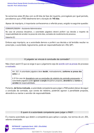133
Se somarmos estes 20 dias com os 60 dias da fase de inquérito, prorrogáveis por igual período,
percebemos que o PAD idealmente tem a duração de 140 dias.
Apesar de impróprio, é importante conheceremos o referido prazo, exigido na seguinte questão:
CEBRASPE/EBSERH – Assistente Administrativo
No caso de processo disciplinar, a autoridade julgadora deverá proferir sua decisão a respeito da
responsabilidade de servidor no prazo de vinte dias, contados do recebimento do processo.
Gabarito (C)
Embora seja impróprio, se a autoridade demora a proferir sua decisão e tal lentidão resultar na
prescrição, a autoridade, logicamente, pode ser responsabilizada (art. 256, §4º).
O julgador se vincula à conclusão da comissão?
Não é bem assim! O que se exige é que o julgamento seja de acordo com as provas do processo
e motivado:
Art. 257. A autoridade julgadora deve decidir, motivadamente, conforme as provas dos
autos. (..)
§ 2º Em caso de divergência com as conclusões do relatório da comissão processante, a
autoridade julgadora pode agravar a sanção disciplinar proposta, abrandá-la ou isentar o
servidor de responsabilidade.
Portanto, de forma motivada, a autoridade competente para julgar o PAD poderá deixar de seguir
a conclusão da comissão, que consta do relatório, podendo agravar a penalidade proposta,
abrandá-la ou isentar o servidor de responsabilidade.
E quem é a autoridade competente para julgar o PAD?
É a mesma autoridade que detém a competência para aplicar a sanção, nos termos do art. 255,
adiante sintetizado:
Antonio Daud, Equipe Direito Constitucional Estratégia Concursos, Equipe Legislação Específica Estratégia Concursos, Leandr
Aula 08 - Prof. Antonio Daud
DETRAN-DF - Legislação Geral - 2022 - (Pós-Edital)
www.estrategiaconcursos.com.br
102078
00214365174 - Franclayton Carvalho Silva
 