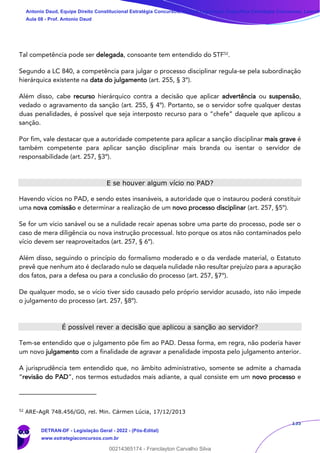 135
Tal competência pode ser delegada, consoante tem entendido do STF52
.
Segundo a LC 840, a competência para julgar o processo disciplinar regula-se pela subordinação
hierárquica existente na data do julgamento (art. 255, § 3º).
Além disso, cabe recurso hierárquico contra a decisão que aplicar advertência ou suspensão,
vedado o agravamento da sanção (art. 255, § 4º). Portanto, se o servidor sofre qualquer destas
duas penalidades, é possível que seja interposto recurso para o “chefe” daquele que aplicou a
sanção.
Por fim, vale destacar que a autoridade competente para aplicar a sanção disciplinar mais grave é
também competente para aplicar sanção disciplinar mais branda ou isentar o servidor de
responsabilidade (art. 257, §3º).
E se houver algum vício no PAD?
Havendo vícios no PAD, e sendo estes insanáveis, a autoridade que o instaurou poderá constituir
uma nova comissão e determinar a realização de um novo processo disciplinar (art. 257, §5º).
Se for um vício sanável ou se a nulidade recair apenas sobre uma parte do processo, pode ser o
caso de mera diligência ou nova instrução processual. Isto porque os atos não contaminados pelo
vício devem ser reaproveitados (art. 257, § 6º).
Além disso, seguindo o princípio do formalismo moderado e o da verdade material, o Estatuto
prevê que nenhum ato é declarado nulo se daquela nulidade não resultar prejuízo para a apuração
dos fatos, para a defesa ou para a conclusão do processo (art. 257, §7º).
De qualquer modo, se o vício tiver sido causado pelo próprio servidor acusado, isto não impede
o julgamento do processo (art. 257, §8º).
É possível rever a decisão que aplicou a sanção ao servidor?
Tem-se entendido que o julgamento põe fim ao PAD. Dessa forma, em regra, não poderia haver
um novo julgamento com a finalidade de agravar a penalidade imposta pelo julgamento anterior.
A jurisprudência tem entendido que, no âmbito administrativo, somente se admite a chamada
“revisão do PAD”, nos termos estudados mais adiante, a qual consiste em um novo processo e
52
ARE-AgR 748.456/GO, rel. Min. Cármen Lúcia, 17/12/2013
Antonio Daud, Equipe Direito Constitucional Estratégia Concursos, Equipe Legislação Específica Estratégia Concursos, Leandr
Aula 08 - Prof. Antonio Daud
DETRAN-DF - Legislação Geral - 2022 - (Pós-Edital)
www.estrategiaconcursos.com.br
102078
00214365174 - Franclayton Carvalho Silva
 