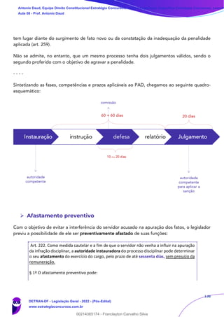 136
tem lugar diante do surgimento de fato novo ou da constatação da inadequação da penalidade
aplicada (art. 259).
Não se admite, no entanto, que um mesmo processo tenha dois julgamentos válidos, sendo o
segundo proferido com o objetivo de agravar a penalidade.
- - - -
Sintetizando as fases, competências e prazos aplicáveis ao PAD, chegamos ao seguinte quadro-
esquemático:
➢ Afastamento preventivo
Com o objetivo de evitar a interferência do servidor acusado na apuração dos fatos, o legislador
previu a possibilidade de ele ser preventivamente afastado de suas funções:
Art. 222. Como medida cautelar e a fim de que o servidor não venha a influir na apuração
da infração disciplinar, a autoridade instauradora do processo disciplinar pode determinar
o seu afastamento do exercício do cargo, pelo prazo de até sessenta dias, sem prejuízo da
remuneração.
§ 1º O afastamento preventivo pode:
Antonio Daud, Equipe Direito Constitucional Estratégia Concursos, Equipe Legislação Específica Estratégia Concursos, Leandr
Aula 08 - Prof. Antonio Daud
DETRAN-DF - Legislação Geral - 2022 - (Pós-Edital)
www.estrategiaconcursos.com.br
102078
00214365174 - Franclayton Carvalho Silva
 