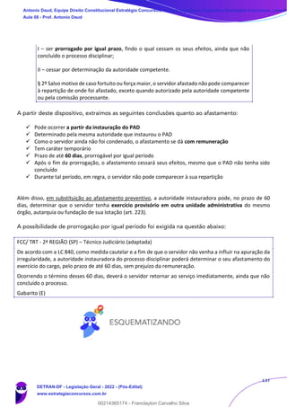 137
I – ser prorrogado por igual prazo, findo o qual cessam os seus efeitos, ainda que não
concluído o processo disciplinar;
II – cessar por determinação da autoridade competente.
§ 2º Salvo motivo de caso fortuito ou força maior, o servidor afastado não pode comparecer
à repartição de onde foi afastado, exceto quando autorizado pela autoridade competente
ou pela comissão processante.
A partir deste dispositivo, extraímos as seguintes conclusões quanto ao afastamento:
✓ Pode ocorrer a partir da instauração do PAD
✓ Determinado pela mesma autoridade que instaurou o PAD
✓ Como o servidor ainda não foi condenado, o afastamento se dá com remuneração
✓ Tem caráter temporário
✓ Prazo de até 60 dias, prorrogável por igual período
✓ Após o fim da prorrogação, o afastamento cessará seus efeitos, mesmo que o PAD não tenha sido
concluído
✓ Durante tal período, em regra, o servidor não pode comparecer à sua repartição
Além disso, em substituição ao afastamento preventivo, a autoridade instauradora pode, no prazo de 60
dias, determinar que o servidor tenha exercício provisório em outra unidade administrativa do mesmo
órgão, autarquia ou fundação de sua lotação (art. 223).
A possibilidade de prorrogação por igual período foi exigida na questão abaixo:
FCC/ TRT - 2ª REGIÃO (SP) – Técnico Judiciário (adaptada)
De acordo com a LC 840, como medida cautelar e a fim de que o servidor não venha a influir na apuração da
irregularidade, a autoridade instauradora do processo disciplinar poderá determinar o seu afastamento do
exercício do cargo, pelo prazo de até 60 dias, sem prejuízo da remuneração.
Ocorrendo o término desses 60 dias, deverá o servidor retornar ao serviço imediatamente, ainda que não
concluído o processo.
Gabarito (E)
Antonio Daud, Equipe Direito Constitucional Estratégia Concursos, Equipe Legislação Específica Estratégia Concursos, Leandr
Aula 08 - Prof. Antonio Daud
DETRAN-DF - Legislação Geral - 2022 - (Pós-Edital)
www.estrategiaconcursos.com.br
102078
00214365174 - Franclayton Carvalho Silva
 