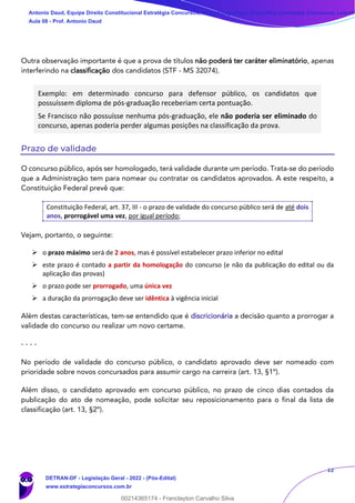 12
Outra observação importante é que a prova de títulos não poderá ter caráter eliminatório, apenas
interferindo na classificação dos candidatos (STF - MS 32074).
Exemplo: em determinado concurso para defensor público, os candidatos que
possuíssem diploma de pós-graduação receberiam certa pontuação.
Se Francisco não possuísse nenhuma pós-graduação, ele não poderia ser eliminado do
concurso, apenas poderia perder algumas posições na classificação da prova.
Prazo de validade
O concurso público, após ser homologado, terá validade durante um período. Trata-se do período
que a Administração tem para nomear ou contratar os candidatos aprovados. A este respeito, a
Constituição Federal prevê que:
Constituição Federal, art. 37, III - o prazo de validade do concurso público será de até dois
anos, prorrogável uma vez, por igual período;
Vejam, portanto, o seguinte:
➢ o prazo máximo será de 2 anos, mas é possível estabelecer prazo inferior no edital
➢ este prazo é contado a partir da homologação do concurso (e não da publicação do edital ou da
aplicação das provas)
➢ o prazo pode ser prorrogado, uma única vez
➢ a duração da prorrogação deve ser idêntica à vigência inicial
Além destas características, tem-se entendido que é discricionária a decisão quanto a prorrogar a
validade do concurso ou realizar um novo certame.
- - - -
No período de validade do concurso público, o candidato aprovado deve ser nomeado com
prioridade sobre novos concursados para assumir cargo na carreira (art. 13, §1º).
Além disso, o candidato aprovado em concurso público, no prazo de cinco dias contados da
publicação do ato de nomeação, pode solicitar seu reposicionamento para o final da lista de
classificação (art. 13, §2º).
Antonio Daud, Equipe Direito Constitucional Estratégia Concursos, Equipe Legislação Específica Estratégia Concursos, Leandr
Aula 08 - Prof. Antonio Daud
DETRAN-DF - Legislação Geral - 2022 - (Pós-Edital)
www.estrategiaconcursos.com.br
102078
00214365174 - Franclayton Carvalho Silva
 