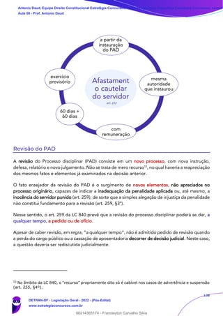 138
Revisão do PAD
A revisão do Processo disciplinar (PAD) consiste em um novo processo, com nova instrução,
defesa, relatório e novo julgamento. Não se trata de mero recurso53
, no qual haveria a reapreciação
dos mesmos fatos e elementos já examinados na decisão anterior.
O fato ensejador da revisão do PAD é o surgimento de novos elementos, não apreciados no
processo originário, capazes de indicar a inadequação da penalidade aplicada ou, até mesmo, a
inocência do servidor punido (art. 259), de sorte que a simples alegação de injustiça da penalidade
não constitui fundamento para a revisão (art. 259, §3º).
Nesse sentido, o art. 259 da LC 840 prevê que a revisão do processo disciplinar poderá se dar, a
qualquer tempo, a pedido ou de ofício.
Apesar de caber revisão, em regra, “a qualquer tempo”, não é admitido pedido de revisão quando
a perda do cargo público ou a cassação de aposentadoria decorrer de decisão judicial. Neste caso,
a questão deveria ser rediscutida judicialmente.
53
No âmbito da LC 840, o “recurso” propriamente dito só é cabível nos casos de advertência e suspensão
(art. 255, §4º).
Antonio Daud, Equipe Direito Constitucional Estratégia Concursos, Equipe Legislação Específica Estratégia Concursos, Leandr
Aula 08 - Prof. Antonio Daud
DETRAN-DF - Legislação Geral - 2022 - (Pós-Edital)
www.estrategiaconcursos.com.br
102078
00214365174 - Franclayton Carvalho Silva
 