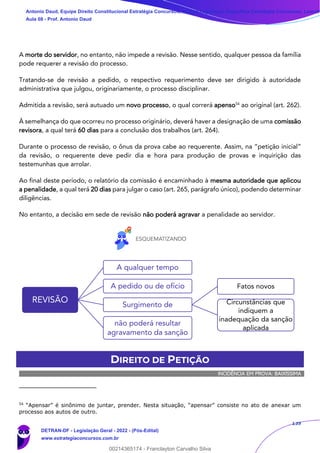 139
A morte do servidor, no entanto, não impede a revisão. Nesse sentido, qualquer pessoa da família
pode requerer a revisão do processo.
Tratando-se de revisão a pedido, o respectivo requerimento deve ser dirigido à autoridade
administrativa que julgou, originariamente, o processo disciplinar.
Admitida a revisão, será autuado um novo processo, o qual correrá apenso54
ao original (art. 262).
À semelhança do que ocorreu no processo originário, deverá haver a designação de uma comissão
revisora, a qual terá 60 dias para a conclusão dos trabalhos (art. 264).
Durante o processo de revisão, o ônus da prova cabe ao requerente. Assim, na “petição inicial”
da revisão, o requerente deve pedir dia e hora para produção de provas e inquirição das
testemunhas que arrolar.
Ao final deste período, o relatório da comissão é encaminhado à mesma autoridade que aplicou
a penalidade, a qual terá 20 dias para julgar o caso (art. 265, parágrafo único), podendo determinar
diligências.
No entanto, a decisão em sede de revisão não poderá agravar a penalidade ao servidor.
DIREITO DE PETIÇÃO
INCIDÊNCIA EM PROVA: BAIXÍSSIMA
54
“Apensar” é sinônimo de juntar, prender. Nesta situação, “apensar” consiste no ato de anexar um
processo aos autos de outro.
REVISÃO
A qualquer tempo
A pedido ou de ofício
Surgimento de
Fatos novos
Circunstâncias que
indiquem a
inadequação da sanção
aplicada
não poderá resultar
agravamento da sanção
Antonio Daud, Equipe Direito Constitucional Estratégia Concursos, Equipe Legislação Específica Estratégia Concursos, Leandr
Aula 08 - Prof. Antonio Daud
DETRAN-DF - Legislação Geral - 2022 - (Pós-Edital)
www.estrategiaconcursos.com.br
102078
00214365174 - Franclayton Carvalho Silva
 