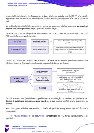 140
A própria Constituição Federal assegura a todos o direito de petição (art. 5º, XXXIV, ‘a’), o qual é
regulamentado, no âmbito do funcionalismo público distrital, por meio dos arts. 168 a 179 da LC
840.
No âmbito funcional tal direito consiste em formas de o servidor público requerer a concessão de
direitos ou solicitar providências por parte da Administração.
Reparem que o “direito de petição” não se confunde com o “dever de representação” (art. 180,
VIII), estudado ao longo desta aula:
PETIÇÃO »» direito do servidor »»
defesa de direitos e solicitação de
providências
REPRESENTAÇÃO »» dever do servidor »»
comunicação à autoridade superior de
ilegalidade que teve ciência em razão do
cargo
Quanto ao direito de petição, são previstas 3 formas de o servidor público exercê-lo (mas
admitem-se outras formas de manifestação necessária à defesa de direito):
Em todos estes casos (requerimento, pedido de reconsideração ou recurso), o expediente será
dirigido à autoridade competente para decidi-lo, a qual poderá conferir efeito suspensivo ao
recurso.
Além disso, para viabilizar o exercício do direito de petição, em qualquer destas 3 formas, é
assegurada:
I – vista do processo ou do documento, na repartição, ao servidor ou a procurador por ele
constituído;
Direito de
petição
Requerimento
servidor solicita alguma
providência
Pedido de
Reconsideração
à autoridade que houver expedido
o ato ou proferido a primeira
decisão
Recurso
dirigido à autoridade
imediatamente superior à que tiver
expedido o ato ou proferido a
decisão
Antonio Daud, Equipe Direito Constitucional Estratégia Concursos, Equipe Legislação Específica Estratégia Concursos, Leandr
Aula 08 - Prof. Antonio Daud
DETRAN-DF - Legislação Geral - 2022 - (Pós-Edital)
www.estrategiaconcursos.com.br
102078
00214365174 - Franclayton Carvalho Silva
 