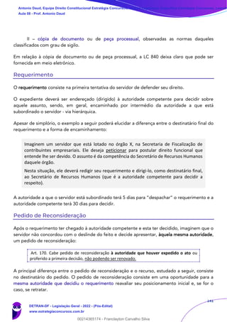 141
II – cópia de documento ou de peça processual, observadas as normas daqueles
classificados com grau de sigilo.
Em relação à cópia de documento ou de peça processual, a LC 840 deixa claro que pode ser
fornecida em meio eletrônico.
Requerimento
O requerimento consiste na primeira tentativa do servidor de defender seu direito.
O expediente deverá ser endereçado (dirigido) à autoridade competente para decidir sobre
aquele assunto, sendo, em geral, encaminhado por intermédio da autoridade a que está
subordinado o servidor - via hierárquica.
Apesar de simplório, o exemplo a seguir poderá elucidar a diferença entre o destinatário final do
requerimento e a forma de encaminhamento:
Imaginem um servidor que está lotado no órgão X, na Secretaria de Fiscalização de
contribuintes empresariais. Ele deseja peticionar para postular direito funcional que
entende lhe ser devido. O assunto é da competência do Secretário de Recursos Humanos
daquele órgão.
Nesta situação, ele deverá redigir seu requerimento e dirigi-lo, como destinatário final,
ao Secretário de Recursos Humanos (que é a autoridade competente para decidir a
respeito).
A autoridade a que o servidor está subordinado terá 5 dias para “despachar” o requerimento e a
autoridade competente terá 30 dias para decidir.
Pedido de Reconsideração
Após o requerimento ter chegado à autoridade competente e esta ter decidido, imaginem que o
servidor não concordou com o deslinde do feito e decide apresentar, àquela mesma autoridade,
um pedido de reconsideração:
Art. 170. Cabe pedido de reconsideração à autoridade que houver expedido o ato ou
proferido a primeira decisão, não podendo ser renovado.
A principal diferença entre o pedido de reconsideração e o recurso, estudado a seguir, consiste
no destinatário do pedido. O pedido de reconsideração consiste em uma oportunidade para a
mesma autoridade que decidiu o requerimento reavaliar seu posicionamento inicial e, se for o
caso, se retratar.
Antonio Daud, Equipe Direito Constitucional Estratégia Concursos, Equipe Legislação Específica Estratégia Concursos, Leandr
Aula 08 - Prof. Antonio Daud
DETRAN-DF - Legislação Geral - 2022 - (Pós-Edital)
www.estrategiaconcursos.com.br
102078
00214365174 - Franclayton Carvalho Silva
 