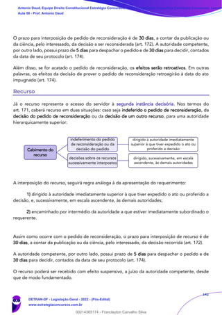 142
O prazo para interposição de pedido de reconsideração é de 30 dias, a contar da publicação ou
da ciência, pelo interessado, da decisão a ser reconsiderada (art. 172). A autoridade competente,
por outro lado, possui prazo de 5 dias para despachar o pedido e de 30 dias para decidir, contados
da data de seu protocolo (art. 174).
Além disso, se for acatado o pedido de reconsideração, os efeitos serão retroativos. Em outras
palavras, os efeitos da decisão de prover o pedido de reconsideração retroagirão à data do ato
impugnado (art. 174).
Recurso
Já o recurso representa o acesso do servidor à segunda instância decisória. Nos termos do
art. 171, caberá recurso em duas situações: caso seja indeferido o pedido de reconsideração, da
decisão do pedido de reconsideração ou da decisão de um outro recurso, para uma autoridade
hierarquicamente superior:
A interposição do recurso, seguirá regra análoga à da apresentação do requerimento:
1) dirigido à autoridade imediatamente superior à que tiver expedido o ato ou proferido a
decisão, e, sucessivamente, em escala ascendente, às demais autoridades;
2) encaminhado por intermédio da autoridade a que estiver imediatamente subordinado o
requerente.
Assim como ocorre com o pedido de reconsideração, o prazo para interposição de recurso é de
30 dias, a contar da publicação ou da ciência, pelo interessado, da decisão recorrida (art. 172).
A autoridade competente, por outro lado, possui prazo de 5 dias para despachar o pedido e de
30 dias para decidir, contados da data de seu protocolo (art. 174).
O recurso poderá ser recebido com efeito suspensivo, a juízo da autoridade competente, desde
que de modo fundamentado.
Cabimento do
recurso
indeferimento do pedido
de reconsideração ou da
decisão do pedido
dirigido à autoridade imediatamente
superior à que tiver expedido o ato ou
proferido a decisão
decisões sobre os recursos
sucessivamente interpostos
dirigido, sucessivamente, em escala
ascendente, às demais autoridades
Antonio Daud, Equipe Direito Constitucional Estratégia Concursos, Equipe Legislação Específica Estratégia Concursos, Leandr
Aula 08 - Prof. Antonio Daud
DETRAN-DF - Legislação Geral - 2022 - (Pós-Edital)
www.estrategiaconcursos.com.br
102078
00214365174 - Franclayton Carvalho Silva
 