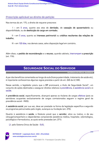 143
Prescrição aplicável ao direito de petição
Nos termos do art. 175, o direito de requerer prescreve:
I – em 5 anos, quanto aos atos de demissão, de cassação de aposentadoria ou
disponibilidade, ou de destituição do cargo em comissão;
II – em 5 anos, quanto ao interesse patrimonial ou créditos resultantes das relações de
trabalho;
III – em 120 dias, nos demais casos, salvo disposição legal em contrário.
Além disso, o pedido de reconsideração e o recurso, quando cabíveis, interrompem a prescrição
(art. 176).
SEGURIDADE SOCIAL DO SERVIDOR
INCIDÊNCIA EM PROVA: BAIXÍSSIMA
A par dos benefícios comentados ao longo da aula (licença paternidade, tratamento de saúde etc),
é importante conhecermos algumas regras previstas a partir do art. 268 da LC 840.
Nesse sentido, o legislador previu que o DF promoverá, a título de Seguridade Social”, um
conjunto de ações destinadas a assegurar direitos relativos à previdência, à assistência social e à
saúde.
A previdência social, especificamente, alcançará apenas os titulares de cargos efetivos (pois os
servidores ocupantes exclusivamente de cargos comissionados seguem o regime geral da
previdência social - INSS).
A assistência social, por sua vez, deve ser prestada na forma da legislação específica e segundo
os programas patrocinados pelo órgão, autarquia ou fundação (art. 270).
Quanto à assistência à saúde, o Estatuto prevê que o servidor, ativo ou inativo, e de seu
cônjuge/companheiro e dependentes compreende assistência médica, hospitalar, odontológica,
psicológica e farmacêutica, as quais serão prestadas (art. 271):
❑ pelo Sistema Único de Saúde - SUS;
Antonio Daud, Equipe Direito Constitucional Estratégia Concursos, Equipe Legislação Específica Estratégia Concursos, Leandr
Aula 08 - Prof. Antonio Daud
DETRAN-DF - Legislação Geral - 2022 - (Pós-Edital)
www.estrategiaconcursos.com.br
102078
00214365174 - Franclayton Carvalho Silva
 