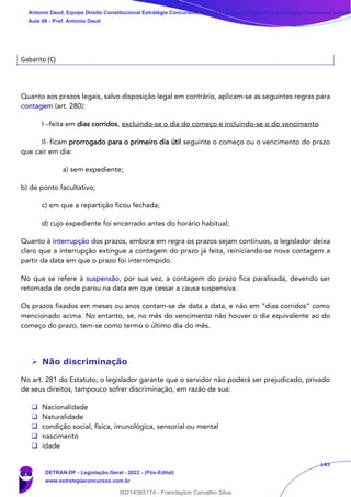 145
Gabarito (C)
Quanto aos prazos legais, salvo disposição legal em contrário, aplicam-se as seguintes regras para
contagem (art. 280):
I –feita em dias corridos, excluindo-se o dia do começo e incluindo-se o do vencimento
II- ficam prorrogado para o primeiro dia útil seguinte o começo ou o vencimento do prazo
que cair em dia:
a) sem expediente;
b) de ponto facultativo;
c) em que a repartição ficou fechada;
d) cujo expediente foi encerrado antes do horário habitual;
Quanto à interrupção dos prazos, embora em regra os prazos sejam contínuos, o legislador deixa
claro que a interrupção extingue a contagem do prazo já feita, reiniciando-se nova contagem a
partir da data em que o prazo foi interrompido.
No que se refere à suspensão, por sua vez, a contagem do prazo fica paralisada, devendo ser
retomada de onde parou na data em que cessar a causa suspensiva.
Os prazos fixados em meses ou anos contam-se de data a data, e não em “dias corridos” como
mencionado acima. No entanto, se, no mês do vencimento não houver o dia equivalente ao do
começo do prazo, tem-se como termo o último dia do mês.
➢ Não discriminação
No art. 281 do Estatuto, o legislador garante que o servidor não poderá ser prejudicado, privado
de seus direitos, tampouco sofrer discriminação, em razão de sua:
❑ Nacionalidade
❑ Naturalidade
❑ condição social, física, imunológica, sensorial ou mental
❑ nascimento
❑ idade
Antonio Daud, Equipe Direito Constitucional Estratégia Concursos, Equipe Legislação Específica Estratégia Concursos, Leandr
Aula 08 - Prof. Antonio Daud
DETRAN-DF - Legislação Geral - 2022 - (Pós-Edital)
www.estrategiaconcursos.com.br
102078
00214365174 - Franclayton Carvalho Silva
 