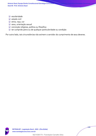 146
❑ escolaridade
❑ estado civil
❑ etnia, raça, cor
❑ sexo, orientação sexual
❑ convicção religiosa, política ou filosófica
❑ ter cumprido pena ou de qualquer particularidade ou condição
Por outro lado, tais circunstâncias não eximem o servidor do cumprimento de seus deveres.
Antonio Daud, Equipe Direito Constitucional Estratégia Concursos, Equipe Legislação Específica Estratégia Concursos, Leandr
Aula 08 - Prof. Antonio Daud
DETRAN-DF - Legislação Geral - 2022 - (Pós-Edital)
www.estrategiaconcursos.com.br
102078
00214365174 - Franclayton Carvalho Silva
 