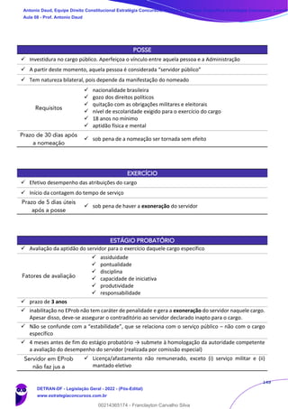 149
POSSE
✓ Investidura no cargo público. Aperfeiçoa o vínculo entre aquela pessoa e a Administração
✓ A partir deste momento, aquela pessoa é considerada “servidor público”
✓ Tem natureza bilateral, pois depende da manifestação do nomeado
Requisitos
✓ nacionalidade brasileira
✓ gozo dos direitos políticos
✓ quitação com as obrigações militares e eleitorais
✓ nível de escolaridade exigido para o exercício do cargo
✓ 18 anos no mínimo
✓ aptidão física e mental
Prazo de 30 dias após
a nomeação
✓ sob pena de a nomeação ser tornada sem efeito
EXERCÍCIO
✓ Efetivo desempenho das atribuições do cargo
✓ Início da contagem do tempo de serviço
Prazo de 5 dias úteis
após a posse
✓ sob pena de haver a exoneração do servidor
ESTÁGIO PROBATÓRIO
✓ Avaliação da aptidão do servidor para o exercício daquele cargo específico
Fatores de avaliação
✓ assiduidade
✓ pontualidade
✓ disciplina
✓ capacidade de iniciativa
✓ produtividade
✓ responsabilidade
✓ prazo de 3 anos
✓ inabilitação no EProb não tem caráter de penalidade e gera a exoneração do servidor naquele cargo.
Apesar disso, deve-se assegurar o contraditório ao servidor declarado inapto para o cargo.
✓ Não se confunde com a “estabilidade”, que se relaciona com o serviço público – não com o cargo
específico
✓ 4 meses antes de fim do estágio probatório → submete à homologação da autoridade competente
a avaliação do desempenho do servidor (realizada por comissão especial)
Servidor em EProb
não faz jus a
✓ Licença/afastamento não remunerado, exceto (i) serviço militar e (ii)
mantado eletivo
Antonio Daud, Equipe Direito Constitucional Estratégia Concursos, Equipe Legislação Específica Estratégia Concursos, Leandr
Aula 08 - Prof. Antonio Daud
DETRAN-DF - Legislação Geral - 2022 - (Pós-Edital)
www.estrategiaconcursos.com.br
102078
00214365174 - Franclayton Carvalho Silva
 