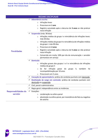 155
REGIME DISCIPLINAR
Penalidades
✓ Advertência escrita
o Infrações leves
o Prescreve em 1 ano
o Registro cancelado após o decurso de 3 anos se não praticar
nova infração
✓ Suspensão (máx. 90 dias)
o Infrações médias do grupo I e reincidência de infrações leves:
máx 30 dias
o Infrações médias do grupo II e reincidência de infrações médias
do grupo I: máx 90 dias
o Prescreve em 2 anos
o Registro cancelado após o decurso de 5 anos se não praticar
nova infração
o Conversão em multa: 50% por dia da remuneração + servidor
permanece em serviço
✓ Demissão
o Infrações graves dos grupos I e II e reincidência de infrações
médias do grupo II
o Se for infração grave do grupo II, também há
incompatibilização por 10 anos
o Prescrevem em 5 anos
✓ Cassação de aposentadoria: prática de condutas puníveis com demissão
✓ Destituição de cargo em comissão: prática de condutas puníveis com
demissão ou suspensão
Responsabilidades do
servidor
✓ Civil, penal e administrativa
✓ Regra geral: independência entre as instâncias
✓ Exceções:
o condenação na esfera penal
o absolvição na esfera penal, por inexistência de fato ou negativa
de autoria
Antonio Daud, Equipe Direito Constitucional Estratégia Concursos, Equipe Legislação Específica Estratégia Concursos, Leandr
Aula 08 - Prof. Antonio Daud
DETRAN-DF - Legislação Geral - 2022 - (Pós-Edital)
www.estrategiaconcursos.com.br
102078
00214365174 - Franclayton Carvalho Silva
 