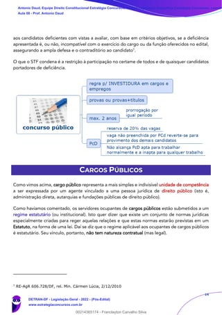 14
aos candidatos deficientes com vistas a avaliar, com base em critérios objetivos, se a deficiência
apresentada é, ou não, incompatível com o exercício do cargo ou da função oferecidos no edital,
assegurando a ampla defesa e o contraditório ao candidato7
.
O que o STF condena é a restrição à participação no certame de todos e de quaisquer candidatos
portadores de deficiência.
CARGOS PÚBLICOS
Como vimos acima, cargo público representa a mais simples e indivisível unidade de competência
a ser expressada por um agente vinculado a uma pessoa jurídica de direito público (isto é,
administração direta, autarquias e fundações públicas de direito público).
Como havíamos comentado, os servidores ocupantes de cargos públicos estão submetidos a um
regime estatutário (ou institucional). Isto quer dizer que existe um conjunto de normas jurídicas
especialmente criadas para reger aquelas relações e que estas normas estarão previstas em um
Estatuto, na forma de uma lei. Daí se diz que o regime aplicável aos ocupantes de cargos públicos
é estatutário. Seu vínculo, portanto, não tem natureza contratual (mas legal).
7
RE-AgR 606.728/DF, rel. Min. Cármen Lúcia, 2/12/2010
Antonio Daud, Equipe Direito Constitucional Estratégia Concursos, Equipe Legislação Específica Estratégia Concursos, Leandr
Aula 08 - Prof. Antonio Daud
DETRAN-DF - Legislação Geral - 2022 - (Pós-Edital)
www.estrategiaconcursos.com.br
102078
00214365174 - Franclayton Carvalho Silva
 