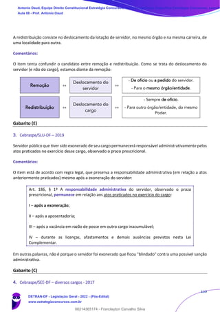 159
A redistribuição consiste no deslocamento da lotação de servidor, no mesmo órgão e na mesma carreira, de
uma localidade para outra.
Comentários:
O item tenta confundir o candidato entre remoção e redistribuição. Como se trata do deslocamento do
servidor (e não do cargo), estamos diante da remoção:
Remoção »»
Deslocamento do
servidor
»»
- De ofício ou a pedido do servidor.
- Para o mesmo órgão/entidade.
Redistribuição »»
Deslocamento do
cargo
»»
- Sempre de ofício.
- Para outro órgão/entidade, do mesmo
Poder.
Gabarito (E)
3. Cebraspe/SLU-DF – 2019
Servidor público que tiver sido exonerado de seu cargo permanecerá responsável administrativamente pelos
atos praticados no exercício desse cargo, observado o prazo prescricional.
Comentários:
O item está de acordo com regra legal, que preserva a responsabilidade administrativa (em relação a atos
anteriormente praticados) mesmo após a exoneração do servidor:
Art. 186, § 1º A responsabilidade administrativa do servidor, observado o prazo
prescricional, permanece em relação aos atos praticados no exercício do cargo:
I – após a exoneração;
II – após a aposentadoria;
III – após a vacância em razão de posse em outro cargo inacumulável;
IV – durante as licenças, afastamentos e demais ausências previstos nesta Lei
Complementar.
Em outras palavras, não é porque o servidor foi exonerado que ficou "blindado" contra uma possível sanção
administrativa.
Gabarito (C)
4. Cebraspe/SEE-DF – diversos cargos - 2017
Antonio Daud, Equipe Direito Constitucional Estratégia Concursos, Equipe Legislação Específica Estratégia Concursos, Leandr
Aula 08 - Prof. Antonio Daud
DETRAN-DF - Legislação Geral - 2022 - (Pós-Edital)
www.estrategiaconcursos.com.br
102078
00214365174 - Franclayton Carvalho Silva
 