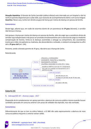 160
Situação hipotética: O bisneto de Carlos (servidor público efetivo) está internado em um hospital e não há
nenhum parente disponível para cuidar dele, que necessita de acompanhamento diário e em turno integral.
Assertiva: Nesse caso, Carlos tem direito ao gozo de licença por motivo de doença em pessoa da família.
Comentários:
Desde logo, adianto que, em razão de estarmos diante de um parentesco de 3º grau (bisneto), o servidor
não fará jus à licença.
Isto porque a licença por motivo de doença em pessoa da família, além de exigir que a assistência direta do
servidor seja indispensável e não possa ser prestada simultaneamente com o exercício do cargo ou mediante
compensação de horário, limita-se às doenças acometidas a cônjuge ou companheiro, dos ascendentes
(como pai e mãe), do padrasto ou madrasta, dos descendentes e enteado, e colateral consanguíneo ou afim
até o 2º grau civil (art. 134).
Portanto, sendo o bisneto parente de 3º grau, não daria azo à licença de Carlos.
Relembrando:
Gabarito (E)
5. Cebraspe/SEE-DF – diversos cargos - 2017
Disposição da lei complementar em apreço permite a abertura de concurso público mesmo quando houver
candidato aprovado em concurso anterior com prazo de validade não expirado, mas não nomeado.
Comentários:
Diferentemente do que se tem na esfera federal, a LC 840 não veda expressamente a abertura de novo
concurso público enquanto o anterior estiver válido.
Antonio Daud, Equipe Direito Constitucional Estratégia Concursos, Equipe Legislação Específica Estratégia Concursos, Leandr
Aula 08 - Prof. Antonio Daud
DETRAN-DF - Legislação Geral - 2022 - (Pós-Edital)
www.estrategiaconcursos.com.br
102078
00214365174 - Franclayton Carvalho Silva
 