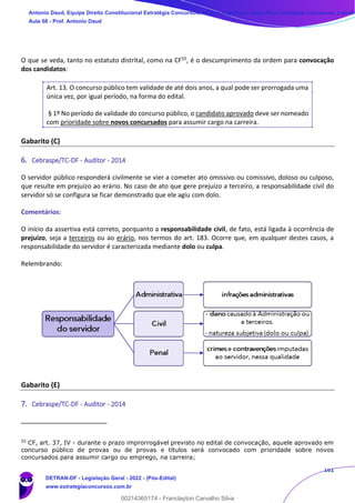 161
O que se veda, tanto no estatuto distrital, como na CF55, é o descumprimento da ordem para convocação
dos candidatos:
Art. 13. O concurso público tem validade de até dois anos, a qual pode ser prorrogada uma
única vez, por igual período, na forma do edital.
§ 1º No período de validade do concurso público, o candidato aprovado deve ser nomeado
com prioridade sobre novos concursados para assumir cargo na carreira.
Gabarito (C)
6. Cebraspe/TC-DF - Auditor - 2014
O servidor público responderá civilmente se vier a cometer ato omissivo ou comissivo, doloso ou culposo,
que resulte em prejuízo ao erário. No caso de ato que gere prejuízo a terceiro, a responsabilidade civil do
servidor só se configura se ficar demonstrado que ele agiu com dolo.
Comentários:
O início da assertiva está correto, porquanto a responsabilidade civil, de fato, está ligada à ocorrência de
prejuízo, seja a terceiros ou ao erário, nos termos do art. 183. Ocorre que, em qualquer destes casos, a
responsabilidade do servidor é caracterizada mediante dolo ou culpa.
Relembrando:
Gabarito (E)
7. Cebraspe/TC-DF - Auditor - 2014
55
CF, art. 37, IV - durante o prazo improrrogável previsto no edital de convocação, aquele aprovado em
concurso público de provas ou de provas e títulos será convocado com prioridade sobre novos
concursados para assumir cargo ou emprego, na carreira;
Antonio Daud, Equipe Direito Constitucional Estratégia Concursos, Equipe Legislação Específica Estratégia Concursos, Leandr
Aula 08 - Prof. Antonio Daud
DETRAN-DF - Legislação Geral - 2022 - (Pós-Edital)
www.estrategiaconcursos.com.br
102078
00214365174 - Franclayton Carvalho Silva
 