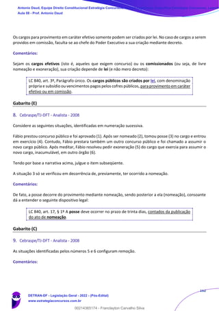 162
Os cargos para provimento em caráter efetivo somente podem ser criados por lei. No caso de cargos a serem
providos em comissão, faculta-se ao chefe do Poder Executivo a sua criação mediante decreto.
Comentários:
Sejam os cargos efetivos (isto é, aqueles que exigem concurso) ou os comissionados (ou seja, de livre
nomeação e exoneração), sua criação depende de lei (e não mero decreto):
LC 840, art. 3º, Parágrafo único. Os cargos públicos são criados por lei, com denominação
própria e subsídio ou vencimentos pagos pelos cofres públicos, para provimento em caráter
efetivo ou em comissão.
Gabarito (E)
8. Cebraspe/TJ-DFT - Analista - 2008
Considere as seguintes situações, identificadas em numeração sucessiva.
Fábio prestou concurso público e foi aprovado (1). Após ser nomeado (2), tomou posse (3) no cargo e entrou
em exercício (4). Contudo, Fábio prestara também um outro concurso público e foi chamado a assumir o
novo cargo público. Após meditar, Fábio resolveu pedir exoneração (5) do cargo que exercia para assumir o
novo cargo, inacumulável, em outro órgão (6).
Tendo por base a narrativa acima, julgue o item subseqüente.
A situação 3 só se verificou em decorrência de, previamente, ter ocorrido a nomeação.
Comentários:
De fato, a posse decorre do provimento mediante nomeação, sendo posterior a ela (nomeação), consoante
dá a entender o seguinte dispositivo legal:
LC 840, art. 17, § 1º A posse deve ocorrer no prazo de trinta dias, contados da publicação
do ato de nomeação.
Gabarito (C)
9. Cebraspe/TJ-DFT - Analista - 2008
As situações identificadas pelos números 5 e 6 configuram remoção.
Comentários:
Antonio Daud, Equipe Direito Constitucional Estratégia Concursos, Equipe Legislação Específica Estratégia Concursos, Leandr
Aula 08 - Prof. Antonio Daud
DETRAN-DF - Legislação Geral - 2022 - (Pós-Edital)
www.estrategiaconcursos.com.br
102078
00214365174 - Franclayton Carvalho Silva
 