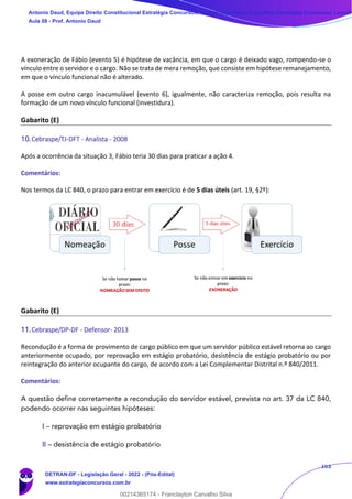 163
A exoneração de Fábio (evento 5) é hipótese de vacância, em que o cargo é deixado vago, rompendo-se o
vínculo entre o servidor e o cargo. Não se trata de mera remoção, que consiste em hipótese remanejamento,
em que o vínculo funcional não é alterado.
A posse em outro cargo inacumulável (evento 6), igualmente, não caracteriza remoção, pois resulta na
formação de um novo vínculo funcional (investidura).
Gabarito (E)
10.Cebraspe/TJ-DFT - Analista - 2008
Após a ocorrência da situação 3, Fábio teria 30 dias para praticar a ação 4.
Comentários:
Nos termos da LC 840, o prazo para entrar em exercício é de 5 dias úteis (art. 19, §2º):
Gabarito (E)
11.Cebraspe/DP-DF - Defensor- 2013
Recondução é a forma de provimento de cargo público em que um servidor público estável retorna ao cargo
anteriormente ocupado, por reprovação em estágio probatório, desistência de estágio probatório ou por
reintegração do anterior ocupante do cargo, de acordo com a Lei Complementar Distrital n.º 840/2011.
Comentários:
A questão define corretamente a recondução do servidor estável, prevista no art. 37 da LC 840,
podendo ocorrer nas seguintes hipóteses:
I – reprovação em estágio probatório
II – desistência de estágio probatório
Antonio Daud, Equipe Direito Constitucional Estratégia Concursos, Equipe Legislação Específica Estratégia Concursos, Leandr
Aula 08 - Prof. Antonio Daud
DETRAN-DF - Legislação Geral - 2022 - (Pós-Edital)
www.estrategiaconcursos.com.br
102078
00214365174 - Franclayton Carvalho Silva
 