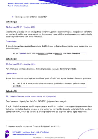 164
III – reintegração do anterior ocupante56
Gabarito (C)
12.Cebraspe/TC-DF – Técnico - 2014
Se candidato aprovado em concurso público comprovar, perante a administração, a incapacidade transitória
por motivo de saúde para tomar posse em determinado cargo público no dia previamente determinado,
poderá a posse ocorrer com efeito retroativo.
Comentários:
O final do item viola uma vedação constante da LC 840, que veda atos de nomeação, posse ou exercício com
efeito retroativo:
Art. 9º É vedado editar atos de nomeação, posse ou exercício com efeito retroativo.
Gabarito (E)
13.Cebraspe/TC-DF – Analista - 2014
Para fins legais, a infração disciplinar de maior gravidade absorve a de menor gravidade.
Comentários:
A assertiva transcreve regra legal, no sentido de que a infração mais agrave absorve a de menor gravidade:
Art. 196, § 1º A infração disciplinar de menor gravidade é absorvida pela de maior
gravidade.
Gabarito (C)
14.CEBRASPE/IPHAN – Auxiliar Institucional – 2018 (adaptada)
Com base nas disposições da LC nº 840/2011, julgue o item a seguir.
A ação disciplinar contra servidor que cometa ato ilícito punível com suspensão prescreverá em
dois anos contados da data em que o fato se tornou conhecido; todavia, se tal ato ilícito também
configurar crime, então se aplicará o prazo prescricional da lei penal para a ação disciplinar.
56
Hipótese também prevista na Constituição Federal, art. 41, §2º.
Antonio Daud, Equipe Direito Constitucional Estratégia Concursos, Equipe Legislação Específica Estratégia Concursos, Leandr
Aula 08 - Prof. Antonio Daud
DETRAN-DF - Legislação Geral - 2022 - (Pós-Edital)
www.estrategiaconcursos.com.br
102078
00214365174 - Franclayton Carvalho Silva
 
