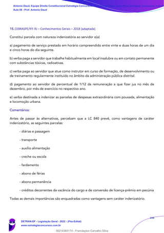166
16.CEBRASPE/IFF-RJ – Conhecimentos Gerais – 2018 (adaptada)
Constitui parcela com natureza indenizatória ao servidor o(a)
a) pagamento de serviço prestado em horário compreendido entre vinte e duas horas de um dia
e cinco horas do dia seguinte.
b) verba paga a servidor que trabalhe habitualmente em local insalubre ou em contato permanente
com substâncias tóxicas, radioativas.
c) verba paga ao servidor que atue como instrutor em curso de formação, de desenvolvimento ou
de treinamento regularmente instituído no âmbito da administração pública distrital.
d) pagamento ao servidor de percentual de 1/12 da remuneração a que fizer jus no mês de
dezembro, por mês de exercício no respectivo ano.
e) verba destinada a indenizar as parcelas de despesas extraordinária com pousada, alimentação
e locomoção urbana.
Comentários:
Antes de passar às alternativas, percebam que a LC 840 prevê, como vantagens de caráter
indenizatório, as seguintes parcelas:
- diárias e passagem
- transporte
- auxílio alimentação
- creche ou escola
- fardamento
- abono de férias
- abono permanência
- créditos decorrentes da vacância do cargo e de conversão de licença-prêmio em pecúnia
Todas as demais importâncias são enquadradas como vantagens sem caráter indenizatório.
Antonio Daud, Equipe Direito Constitucional Estratégia Concursos, Equipe Legislação Específica Estratégia Concursos, Leandr
Aula 08 - Prof. Antonio Daud
DETRAN-DF - Legislação Geral - 2022 - (Pós-Edital)
www.estrategiaconcursos.com.br
102078
00214365174 - Franclayton Carvalho Silva
 