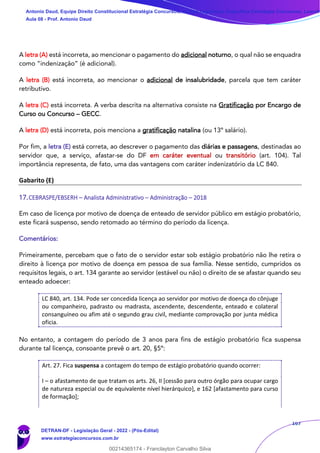167
A letra (A) está incorreta, ao mencionar o pagamento do adicional noturno, o qual não se enquadra
como “indenização” (é adicional).
A letra (B) está incorreta, ao mencionar o adicional de insalubridade, parcela que tem caráter
retributivo.
A letra (C) está incorreta. A verba descrita na alternativa consiste na Gratificação por Encargo de
Curso ou Concurso – GECC.
A letra (D) está incorreta, pois menciona a gratificação natalina (ou 13º salário).
Por fim, a letra (E) está correta, ao descrever o pagamento das diárias e passagens, destinadas ao
servidor que, a serviço, afastar-se do DF em caráter eventual ou transitório (art. 104). Tal
importância representa, de fato, uma das vantagens com caráter indenizatório da LC 840.
Gabarito (E)
17.CEBRASPE/EBSERH – Analista Administrativo – Administração – 2018
Em caso de licença por motivo de doença de enteado de servidor público em estágio probatório,
este ficará suspenso, sendo retomado ao término do período da licença.
Comentários:
Primeiramente, percebam que o fato de o servidor estar sob estágio probatório não lhe retira o
direito à licença por motivo de doença em pessoa de sua família. Nesse sentido, cumpridos os
requisitos legais, o art. 134 garante ao servidor (estável ou não) o direito de se afastar quando seu
enteado adoecer:
LC 840, art. 134. Pode ser concedida licença ao servidor por motivo de doença do cônjuge
ou companheiro, padrasto ou madrasta, ascendente, descendente, enteado e colateral
consanguíneo ou afim até o segundo grau civil, mediante comprovação por junta médica
oficia.
No entanto, a contagem do período de 3 anos para fins de estágio probatório fica suspensa
durante tal licença, consoante prevê o art. 20, §5º:
Art. 27. Fica suspensa a contagem do tempo de estágio probatório quando ocorrer:
I – o afastamento de que tratam os arts. 26, II [cessão para outro órgão para ocupar cargo
de natureza especial ou de equivalente nível hierárquico], e 162 [afastamento para curso
de formação];
Antonio Daud, Equipe Direito Constitucional Estratégia Concursos, Equipe Legislação Específica Estratégia Concursos, Leandr
Aula 08 - Prof. Antonio Daud
DETRAN-DF - Legislação Geral - 2022 - (Pós-Edital)
www.estrategiaconcursos.com.br
102078
00214365174 - Franclayton Carvalho Silva
 