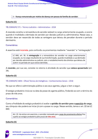 168
II – licença remunerada por motivo de doença em pessoa da família do servidor.
Gabarito (C)
18.CEBRASPE/ STJ – Técnico Judiciário – Administrativa – 2018
A reversão constitui a reinvestidura do servidor estável no cargo anteriormente ocupado, e ocorre
quando é invalidada a demissão do servidor por decisão judicial ou administrativa. Nesse caso, o
servidor deve ser ressarcido de todas as vantagens que deixou de perceber durante o período
demissório.
Comentários:
A assertiva está incorreta, pois confundiu os provimentos mediante “reversão” e “reintegração”:
LC 840, art. 36. A reintegração é a reinvestidura do servidor no cargo anteriormente
ocupado, ou no cargo resultante de sua transformação, quando invalidada a sua demissão
por decisão administrativa ou judicial, com o restabelecimento dos direitos que deixou de
auferir no período em que esteve demitido.
A reversão, por sua vez, consiste no retorno à atividade do servidor que estava aposentado (art.
34).
Gabarito (E)
19.CEBRASPE/ ABIN – Oficial Técnico de Inteligência – Conhecimentos Gerais – 2018
No que se refere à administração pública e aos seus agentes, julgue o item a seguir.
O estágio probatório inicia-se na data da posse do agente público, findando-se com o término do
prazo de três anos.
Comentários:
Como a finalidade do estágio probatório é avaliar a aptidão do servidor para o exercício do cargo,
seu cômputo não poderia se iniciar já com a posse no cargo. Nesse sentido, temos o art. 22 da LC
840:
Art. 22. Ao entrar em exercício, o servidor nomeado para cargo de provimento efetivo fica
sujeito ao estágio probatório pelo prazo de três anos.
Gabarito (E)
Antonio Daud, Equipe Direito Constitucional Estratégia Concursos, Equipe Legislação Específica Estratégia Concursos, Leandr
Aula 08 - Prof. Antonio Daud
DETRAN-DF - Legislação Geral - 2022 - (Pós-Edital)
www.estrategiaconcursos.com.br
102078
00214365174 - Franclayton Carvalho Silva
 