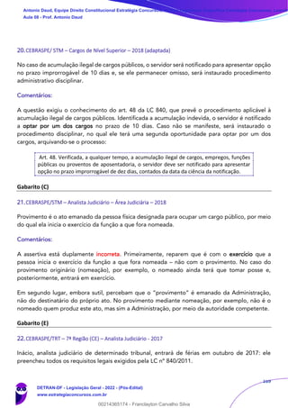 169
20.CEBRASPE/ STM – Cargos de Nível Superior – 2018 (adaptada)
No caso de acumulação ilegal de cargos públicos, o servidor será notificado para apresentar opção
no prazo improrrogável de 10 dias e, se ele permanecer omisso, será instaurado procedimento
administrativo disciplinar.
Comentários:
A questão exigiu o conhecimento do art. 48 da LC 840, que prevê o procedimento aplicável à
acumulação ilegal de cargos públicos. Identificada a acumulação indevida, o servidor é notificado
a optar por um dos cargos no prazo de 10 dias. Caso não se manifeste, será instaurado o
procedimento disciplinar, no qual ele terá uma segunda oportunidade para optar por um dos
cargos, arquivando-se o processo:
Art. 48. Verificada, a qualquer tempo, a acumulação ilegal de cargos, empregos, funções
públicas ou proventos de aposentadoria, o servidor deve ser notificado para apresentar
opção no prazo improrrogável de dez dias, contados da data da ciência da notificação.
Gabarito (C)
21.CEBRASPE/STM – Analista Judiciário – Área Judiciária – 2018
Provimento é o ato emanado da pessoa física designada para ocupar um cargo público, por meio
do qual ela inicia o exercício da função a que fora nomeada.
Comentários:
A assertiva está duplamente incorreta. Primeiramente, reparem que é com o exercício que a
pessoa inicia o exercício da função a que fora nomeada – não com o provimento. No caso do
provimento originário (nomeação), por exemplo, o nomeado ainda terá que tomar posse e,
posteriormente, entrará em exercício.
Em segundo lugar, embora sutil, percebam que o “provimento” é emanado da Administração,
não do destinatário do próprio ato. No provimento mediante nomeação, por exemplo, não é o
nomeado quem produz este ato, mas sim a Administração, por meio da autoridade competente.
Gabarito (E)
22.CEBRASPE/TRT – 7ª Região (CE) – Analista Judiciário - 2017
Inácio, analista judiciário de determinado tribunal, entrará de férias em outubro de 2017: ele
preencheu todos os requisitos legais exigidos pela LC nº 840/2011.
Antonio Daud, Equipe Direito Constitucional Estratégia Concursos, Equipe Legislação Específica Estratégia Concursos, Leandr
Aula 08 - Prof. Antonio Daud
DETRAN-DF - Legislação Geral - 2022 - (Pós-Edital)
www.estrategiaconcursos.com.br
102078
00214365174 - Franclayton Carvalho Silva
 