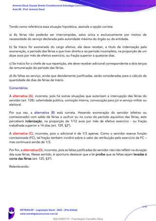 170
Tendo como referência essa situação hipotética, assinale a opção correta.
a) As férias não poderão ser interrompidas, salvo única e exclusivamente por motivo de
necessidade do serviço declarada pela autoridade máxima do órgão ou da entidade.
b) Se Inácio for exonerado do cargo efetivo, ele deve receber, a título de indenização pela
exoneração, o período das férias a que tiver direito e ao período incompleto, na proporção de um
doze avos por mês de efetivo exercício, ou fração superior a quatorze dias.
c) Se Inácio for o chefe de sua repartição, ele deve receber adicional correspondente a dois terços
da remuneração do período das férias.
d) As faltas ao serviço, ainda que devidamente justificadas, serão consideradas para o cálculo da
quantidade de dias de férias de Inácio.
Comentários:
A alternativa (A), incorreta, pois há outras situações que autorizam a interrupção das férias do
servidor (art. 128): calamidade pública, comoção interna, convocação para júri e serviço militar ou
eleitoral.
Por sua vez, a alternativa (B) está correta. Havendo exoneração do servidor (efetivo ou
comissionado) com saldo de férias a usufruir ou no curso do período aquisitivo das férias, este
perceberá indenização, na proporção de 1/12 avos por mês de efetivo exercício - ou fração
trabalhada superior a 14 dias (art. 129, §2º).
A alternativa (C), incorreta, pois o adicional é de 1/3 apenas. Como o servidor exerce função
comissionada (FC), tal fração também incidirá sobre o valor da retribuição pelo exercício da FC –
mas continuará sendo de 1/3.
Por fim, a alternativa (D), incorreta, pois as faltas justificadas do servidor não irão refletir na duração
das suas férias. Nesse sentido, é oportuno destacar que a lei proíbe que as faltas sejam levadas à
conta das férias (art. 125, §3º).
Relembrando:
Antonio Daud, Equipe Direito Constitucional Estratégia Concursos, Equipe Legislação Específica Estratégia Concursos, Leandr
Aula 08 - Prof. Antonio Daud
DETRAN-DF - Legislação Geral - 2022 - (Pós-Edital)
www.estrategiaconcursos.com.br
102078
00214365174 - Franclayton Carvalho Silva
 