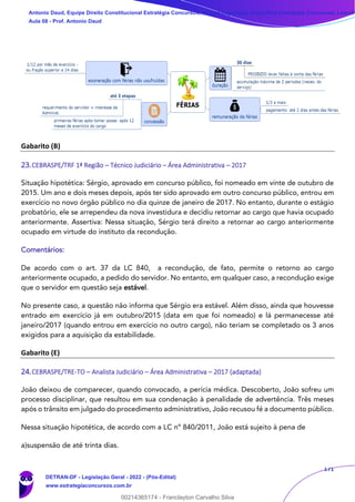 171
Gabarito (B)
23.CEBRASPE/TRF 1ª Região – Técnico Judiciário – Área Administrativa – 2017
Situação hipotética: Sérgio, aprovado em concurso público, foi nomeado em vinte de outubro de
2015. Um ano e dois meses depois, após ter sido aprovado em outro concurso público, entrou em
exercício no novo órgão público no dia quinze de janeiro de 2017. No entanto, durante o estágio
probatório, ele se arrependeu da nova investidura e decidiu retornar ao cargo que havia ocupado
anteriormente. Assertiva: Nessa situação, Sérgio terá direito a retornar ao cargo anteriormente
ocupado em virtude do instituto da recondução.
Comentários:
De acordo com o art. 37 da LC 840, a recondução, de fato, permite o retorno ao cargo
anteriormente ocupado, a pedido do servidor. No entanto, em qualquer caso, a recondução exige
que o servidor em questão seja estável.
No presente caso, a questão não informa que Sérgio era estável. Além disso, ainda que houvesse
entrado em exercício já em outubro/2015 (data em que foi nomeado) e lá permanecesse até
janeiro/2017 (quando entrou em exercício no outro cargo), não teriam se completado os 3 anos
exigidos para a aquisição da estabilidade.
Gabarito (E)
24.CEBRASPE/TRE-TO – Analista Judiciário – Área Administrativa – 2017 (adaptada)
João deixou de comparecer, quando convocado, a perícia médica. Descoberto, João sofreu um
processo disciplinar, que resultou em sua condenação à penalidade de advertência. Três meses
após o trânsito em julgado do procedimento administrativo, João recusou fé a documento público.
Nessa situação hipotética, de acordo com a LC nº 840/2011, João está sujeito à pena de
a)suspensão de até trinta dias.
Antonio Daud, Equipe Direito Constitucional Estratégia Concursos, Equipe Legislação Específica Estratégia Concursos, Leandr
Aula 08 - Prof. Antonio Daud
DETRAN-DF - Legislação Geral - 2022 - (Pós-Edital)
www.estrategiaconcursos.com.br
102078
00214365174 - Franclayton Carvalho Silva
 