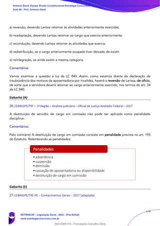 173
a) reversão, devendo Larissa retornar às atividades anteriormente exercidas.
b) readaptação, devendo Larissa retornar ao cargo que exercia anteriormente.
c) recondução, devendo Larissa retornar às atividades que exercia.
d) redistribuição, se o cargo anteriormente ocupado tiver deixado de existir.
e) reintegração, se ainda existir a mesma categoria.
Comentários:
Vamos examinar a questão à luz da LC 840. Assim, como estamos diante da declaração de
insubsistência dos motivos da aposentadoria por invalidez, haverá a reversão de Larissa, de ofício,
de sorte que a servidora deverá retornar ao cargo anteriormente exercido, nos termos do art. 34
da LC 840.
Gabarito (A)
26.CEBRASPE/TRF – 1ª Região – Analista judiciário – Oficial de Justiça Avaliador Federal – 2017
A destituição de servidor de cargo em comissão não pode ser aplicada como penalidade
disciplinar.
Comentários:
Pelo contrário! A destituição de cargo em comissão consiste em penalidade prevista no art. 195
do Estatuto. Relembrando as penalidades:
Gabarito (E)
27.CEBRASPE/TRE-PE – Conhecimentos Gerais – 2017 (adaptada)
•advertência
•suspensão
•demissão
•cassação de aposentadoria ou disponibilidade
•destituição de cargo em comissão
Penalidades
Antonio Daud, Equipe Direito Constitucional Estratégia Concursos, Equipe Legislação Específica Estratégia Concursos, Leandr
Aula 08 - Prof. Antonio Daud
DETRAN-DF - Legislação Geral - 2022 - (Pós-Edital)
www.estrategiaconcursos.com.br
102078
00214365174 - Franclayton Carvalho Silva
 