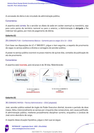 175
A concessão de diária é ato vinculado da administração pública.
Comentários:
A assertiva está correta. Se o servidor se afasta da sede em caráter eventual ou transitório, seja
para outro ponto do território nacional ou para o exterior, a Administração é obrigada a lhe
indenizar tais gastos, por meio do pagamento de diárias.
Gabarito (C)
29.CEBRASPE/ FUB – Conhecimentos Básicos – Somente para os cargos 10 e 13 – 2016
Com base nas disposições da LC nº 840/2011, julgue o item seguinte, a respeito de provimento
de vagas no serviço público e direitos e vantagens do servidor público.
A posse no serviço público ocorrerá no prazo máximo de quinze dias, contados da publicação do
ato de provimento.
Comentários:
A assertiva está incorreta, pois tal prazo é de 30 dias. Relembrando:
Gabarito (E)
30.CEBRASPE/ ANVISA – Técnico Administrativo – 2016 (adaptada)
José, servidor público estável de órgão do Poder Executivo distrital, durante o período de doze
meses, faltou intencionalmente ao serviço por cinquenta dias consecutivos, sem causa justificada.
A administração pública, mediante procedimento disciplinar sumário, enquadrou a conduta de
José como abandono de cargo.
A respeito dessa situação hipotética, julgue o item que se segue.
Antonio Daud, Equipe Direito Constitucional Estratégia Concursos, Equipe Legislação Específica Estratégia Concursos, Leandr
Aula 08 - Prof. Antonio Daud
DETRAN-DF - Legislação Geral - 2022 - (Pós-Edital)
www.estrategiaconcursos.com.br
102078
00214365174 - Franclayton Carvalho Silva
 