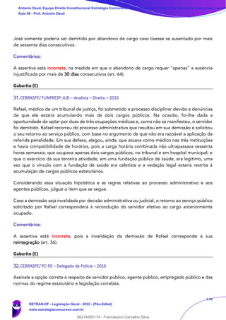 176
José somente poderia ser demitido por abandono de cargo caso tivesse se ausentado por mais
de sessenta dias consecutivos.
Comentários:
A assertiva está incorreta, na medida em que o abandono de cargo requer “apenas” a ausência
injustificada por mais de 30 dias consecutivos (art. 64).
Gabarito (E)
31.CEBRASPE/ FUNPRESP-JUD – Analista – Direito – 2016
Rafael, médico de um tribunal de justiça, foi submetido a processo disciplinar devido a denúncias
de que ele estaria acumulando mais de dois cargos públicos. Na ocasião, foi-lhe dada a
oportunidade de optar por duas de três ocupações médicas e, como não se manifestou, o servidor
foi demitido. Rafael recorreu do processo administrativo que resultou em sua demissão e solicitou
o seu retorno ao serviço público, com base no argumento de que não era razoável a aplicação da
referida penalidade. Em sua defesa, alegou, ainda, que atuava como médico nas três instituições
e havia compatibilidade de horários, pois a carga horária combinada não ultrapassava sessenta
horas semanais; que ocupava apenas dois cargos públicos, no tribunal e em hospital municipal; e
que o exercício da sua terceira atividade, em uma fundação pública de saúde, era legítimo, uma
vez que o vínculo com a fundação de saúde era celetista e a vedação legal estaria restrita à
acumulação de cargos públicos estatutários.
Considerando essa situação hipotética e as regras relativas ao processo administrativo e aos
agentes públicos, julgue o item que se segue.
Caso a demissão seja invalidada por decisão administrativa ou judicial, o retorno ao serviço público
solicitado por Rafael corresponderá à recondução do servidor efetivo ao cargo anteriormente
ocupado.
Comentários:
A assertiva está incorreta, pois a invalidação da demissão de Rafael corresponde à sua
reintegração (art. 36).
Gabarito (E)
32.CEBRASPE/ PC-PE – Delegado de Polícia – 2016
Assinale a opção correta a respeito de servidor público, agente público, empregado público e das
normas do regime estatutário e legislação correlata.
Antonio Daud, Equipe Direito Constitucional Estratégia Concursos, Equipe Legislação Específica Estratégia Concursos, Leandr
Aula 08 - Prof. Antonio Daud
DETRAN-DF - Legislação Geral - 2022 - (Pós-Edital)
www.estrategiaconcursos.com.br
102078
00214365174 - Franclayton Carvalho Silva
 