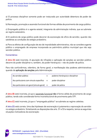 177
a) O processo disciplinar somente pode ser instaurado por autoridade detentora de poder de
polícia.
b) Nomeação, promoção e ascensão funcional são formas válidas de provimento de cargo público.
c) Empregado público é o agente estatal, integrante da administração indireta, que se submete
ao regime estatutário.
d) A vacância de cargo público pode decorrer da exoneração de ofício de servidor, quando não
satisfeitas as condições do estágio probatório.
e) Para os efeitos de configuração de ato de improbidade administrativa, não se considera agente
público o empregado de empresa incorporada ao patrimônio público municipal que não seja
servidor público.
Comentários:
A letra (A) está incorreta. A apuração de infrações e aplicação de sanções ao servidor público
decorre do poder disciplinar e, também, do poder hierárquico – não do poder de polícia.
Para não confundirmos, relembro, de forma geral, a manifestação dos poderes administrativos
quando da aplicação de sanções pela Administração:
Ao servidor público → poderes hierárquico e disciplinar
Aos particulares com vínculo específico → poder disciplinar
Aos particulares em geral (vínculo geral) → poder de polícia
A letra (B) está incorreta, já que a ascensão funcional não é forma válida de provimento de cargo
público, tendo sido considerada forma inconstitucional de provimento pelo STF.
A letra (C) está incorreta, já que o “empregado público” se submete ao regime celetista.
A letra (D) está correta. Uma das hipóteses de exoneração é justamente a reprovação do servidor
no estágio probatório. Sintetizando as disposições dos arts. 51 e 53 a respeito, temos as seguintes
situações motivadoras da exoneração:
Antonio Daud, Equipe Direito Constitucional Estratégia Concursos, Equipe Legislação Específica Estratégia Concursos, Leandr
Aula 08 - Prof. Antonio Daud
DETRAN-DF - Legislação Geral - 2022 - (Pós-Edital)
www.estrategiaconcursos.com.br
102078
00214365174 - Franclayton Carvalho Silva
 