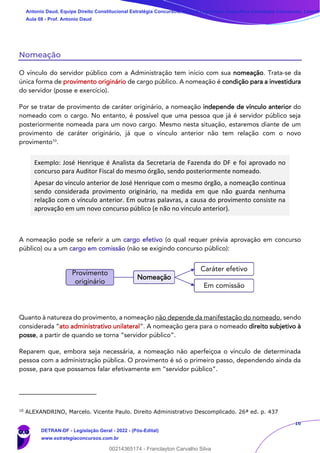 16
Nomeação
O vínculo do servidor público com a Administração tem início com sua nomeação. Trata-se da
única forma de provimento originário de cargo público. A nomeação é condição para a investidura
do servidor (posse e exercício).
Por se tratar de provimento de caráter originário, a nomeação independe de vínculo anterior do
nomeado com o cargo. No entanto, é possível que uma pessoa que já é servidor público seja
posteriormente nomeada para um novo cargo. Mesmo nesta situação, estaremos diante de um
provimento de caráter originário, já que o vínculo anterior não tem relação com o novo
provimento10
.
Exemplo: José Henrique é Analista da Secretaria de Fazenda do DF e foi aprovado no
concurso para Auditor Fiscal do mesmo órgão, sendo posteriormente nomeado.
Apesar do vínculo anterior de José Henrique com o mesmo órgão, a nomeação continua
sendo considerada provimento originário, na medida em que não guarda nenhuma
relação com o vínculo anterior. Em outras palavras, a causa do provimento consiste na
aprovação em um novo concurso público (e não no vínculo anterior).
A nomeação pode se referir a um cargo efetivo (o qual requer prévia aprovação em concurso
público) ou a um cargo em comissão (não se exigindo concurso público):
Quanto à natureza do provimento, a nomeação não depende da manifestação do nomeado, sendo
considerada “ato administrativo unilateral”. A nomeação gera para o nomeado direito subjetivo à
posse, a partir de quando se torna “servidor público”.
Reparem que, embora seja necessária, a nomeação não aperfeiçoa o vínculo de determinada
pessoa com a administração pública. O provimento é só o primeiro passo, dependendo ainda da
posse, para que possamos falar efetivamente em “servidor público”.
10
ALEXANDRINO, Marcelo. Vicente Paulo. Direito Administrativo Descomplicado. 26ª ed. p. 437
Provimento
originário
Nomeação
Caráter efetivo
Em comissão
Antonio Daud, Equipe Direito Constitucional Estratégia Concursos, Equipe Legislação Específica Estratégia Concursos, Leandr
Aula 08 - Prof. Antonio Daud
DETRAN-DF - Legislação Geral - 2022 - (Pós-Edital)
www.estrategiaconcursos.com.br
102078
00214365174 - Franclayton Carvalho Silva
 