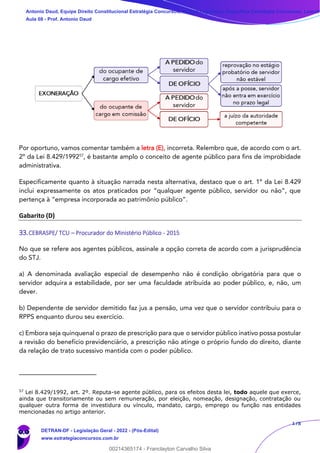 178
Por oportuno, vamos comentar também a letra (E), incorreta. Relembro que, de acordo com o art.
2º da Lei 8.429/199257
, é bastante amplo o conceito de agente público para fins de improbidade
administrativa.
Especificamente quanto à situação narrada nesta alternativa, destaco que o art. 1º da Lei 8.429
inclui expressamente os atos praticados por “qualquer agente público, servidor ou não”, que
pertença à “empresa incorporada ao patrimônio público”.
Gabarito (D)
33.CEBRASPE/ TCU – Procurador do Ministério Público - 2015
No que se refere aos agentes públicos, assinale a opção correta de acordo com a jurisprudência
do STJ.
a) A denominada avaliação especial de desempenho não é condição obrigatória para que o
servidor adquira a estabilidade, por ser uma faculdade atribuída ao poder público, e, não, um
dever.
b) Dependente de servidor demitido faz jus a pensão, uma vez que o servidor contribuiu para o
RPPS enquanto durou seu exercício.
c) Embora seja quinquenal o prazo de prescrição para que o servidor público inativo possa postular
a revisão do benefício previdenciário, a prescrição não atinge o próprio fundo do direito, diante
da relação de trato sucessivo mantida com o poder público.
57
Lei 8.429/1992, art. 2º. Reputa-se agente público, para os efeitos desta lei, todo aquele que exerce,
ainda que transitoriamente ou sem remuneração, por eleição, nomeação, designação, contratação ou
qualquer outra forma de investidura ou vínculo, mandato, cargo, emprego ou função nas entidades
mencionadas no artigo anterior.
Antonio Daud, Equipe Direito Constitucional Estratégia Concursos, Equipe Legislação Específica Estratégia Concursos, Leandr
Aula 08 - Prof. Antonio Daud
DETRAN-DF - Legislação Geral - 2022 - (Pós-Edital)
www.estrategiaconcursos.com.br
102078
00214365174 - Franclayton Carvalho Silva
 