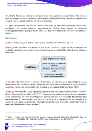 179
d) O direito do servidor à conversão em pecúnia de licença-prêmio não usufruída ou não utilizada
para a contagem de tempo de serviço pode ser postulado judicialmente pelo servidor público até
o registro da sua aposentadoria pelo tribunal de contas.
e) Depois de realizado concurso de remoção em razão da abertura de processo seletivo para
provimento de cargos públicos, a administração pública deve efetivar as remoções
homologadas antes de qualquer ato de nomeação dos novos candidatos aprovados em concurso
público.
Comentários:
Questão interessante, que cobrou, entre outros assuntos, entendimentos do STJ.
A letra (A) está incorreta, nos termos do § 4º do art. 41 da CF, o qual impõe a aprovação em
avaliação especial de desempenho como requisito para a estabilidade. Relembrando todos os
requisitos:
A letra (B) está incorreta. Se o servidor é demitido, ele não fará jus à aposentadoria e seus
dependentes não receberão pensão. O que se discute no Poder Judiciário é a possibilidade de
aproveitar o tempo de contribuição para se requerer uma aposentadoria junto ao RGPS.
A letra (C) está incorreta, já que a prescrição aplicável não é de trato sucessivo, mas de fundo de
direito. Segundo a jurisprudência do STJ58
, “a pretensão de revisão do ato de aposentadoria tem
como termo inicial para fins de contagem do prazo prescricional, a concessão do benefício pela
Administração. E, transcorridos mais de cinco anos entre a aposentadoria do servidor e o
ajuizamento da ação que pretende a alteração do ato, torna-se manifesto o reconhecimento da
prescrição do chamado fundo de direito”.
58
REsp: 1212868 RS 2010/0176953-2, Relator: Ministro MAURO CAMPBELL MARQUES, Data de
Julgamento: 17/02/2011, T2 - SEGUNDA TURMA, Data de Publicação: DJe 10/03/2011
Estabilidade
Cargo de provimento efetivo
Prévia aprovação em concurso
público
3 anos de efetivo exercício no
cargo
aprovação em avaliação
especial de desempenho
Antonio Daud, Equipe Direito Constitucional Estratégia Concursos, Equipe Legislação Específica Estratégia Concursos, Leandr
Aula 08 - Prof. Antonio Daud
DETRAN-DF - Legislação Geral - 2022 - (Pós-Edital)
www.estrategiaconcursos.com.br
102078
00214365174 - Franclayton Carvalho Silva
 