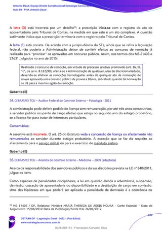 180
A letra (D) está incorreta por um detalhe59
: a prescrição inicia-se com o registro do ato de
aposentadoria pelo Tribunal de Contas, na medida em que este é um ato complexo. A questão
sutilmente indica que a prescrição terminaria com o registro pelo Tribunal de Contas.
A letra (E) está correta. De acordo com a jurisprudência do STJ, ainda que se refira à legislação
federal, não poderia a Administração deixar de conferir efeitos ao concurso de remoção já
realizado para “priorizar” os aprovados em concurso público. Assim, nos termos dos MS 21403 e
21631, julgados no ano de 2015:
Realizado o concurso de remoção, em virtude de processo seletivo promovido (art. 36, III,
"c", da Lei n. 8.112/90), afasta-se a Administração de qualquer juízo de discricionariedade,
devendo-se efetivar as remoções homologadas antes de qualquer ato de nomeação de
novos aprovados em concurso público de provas e títulos, sobretudo quando tal nomeação
se dá para a mesma região da remoção.
Gabarito (E)
34.CEBRASPE/ TCU – Auditor Federal de Controle Externo – Psicologia - 2011
A administração pode deferir pedido de licença sem remuneração, por até três anos consecutivos,
a servidor público ocupante de cargo efetivo que esteja no segundo ano do estágio probatório,
se a licença for para tratar de interesses particulares.
Comentários:
A assertiva está incorreta. O art. 25 do Estatuto veda a concessão de licença ou afastamento não
remunerados ao servidor durante estágio probatório. A exceção que se faz diz respeito ao
afastamento para o serviço militar ou para o exercício de mandato eletivo.
Gabarito (E)
35.CEBRASPE/ TCU – Analista de Controle Externo – Medicina – 2009 (adaptada)
Acerca da responsabilidade dos servidores públicos e da sua disciplina prevista na LC nº 840/2011,
julgue os itens
Como espécies de penalidades disciplinares, a lei em questão elenca a advertência, suspensão,
demissão, cassação de aposentadoria ou disponibilidade e a destituição de cargo em comissão.
Uma das hipóteses em que poderá ser aplicada a penalidade de demissão é a ocorrência de
59
MS 17406 / DF, Relatora: Ministra MARIA THEREZA DE ASSIS MOURA - Corte Especial - Data do
Julgamento 15/08/2012 Data da Publicação/Fonte DJe 26/09/2012
Antonio Daud, Equipe Direito Constitucional Estratégia Concursos, Equipe Legislação Específica Estratégia Concursos, Leandr
Aula 08 - Prof. Antonio Daud
DETRAN-DF - Legislação Geral - 2022 - (Pós-Edital)
www.estrategiaconcursos.com.br
102078
00214365174 - Franclayton Carvalho Silva
 