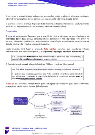 182
d) em razão da possível influência da sentença criminal na instância administrativa, o procedimento
administrativo disciplinar deverá permanecer suspenso até o término da ação penal.
e) eventual sentença extintiva da punibilidade do crime, independentemente de seu fundamento,
implicará no arquivamento do procedimento administrativo disciplinar.
Comentários:
A letra (A) está correta. Reparem que a absolvição criminal decorreu do reconhecimento da
atipicidade da conduta, isto é, a conduta praticada pelo servidor não é tipificada como crime. No
entanto, tal conduta pode muito bem caracterizar uma infração administrativa, de sorte que tal
decisão criminal não vincula a esfera administrativa.
Nesta situação, terá lugar a chamada falta residual (conduta que caracteriza infração
administrativa, mas não é ilícito penal), a qual permite a aplicação de sanção administrativa:
STF SUM-18: Pela falta residual, não compreendida na absolvição pelo juízo criminal, é
admissível a punição administrativa do servidor público.
O Estatuto também prevê tal possibilidade de PAD em virtude da falta residual:
Art. 213. Não é objeto de apuração em sindicância ou processo disciplinar o fato que: (..)
II – já tenha sido objeto de julgamento pelo Poder Judiciário em sentença penal transitada
em julgado que reconheceu a inexistência do fato ou a negativa da autoria, salvo se
existente infração disciplinar residual.
A letra (B) está incorreta, na medida em que há situações específicas em que a decisão obtida na
esfera penal irá vincular as demais. Relembrando:
Antonio Daud, Equipe Direito Constitucional Estratégia Concursos, Equipe Legislação Específica Estratégia Concursos, Leandr
Aula 08 - Prof. Antonio Daud
DETRAN-DF - Legislação Geral - 2022 - (Pós-Edital)
www.estrategiaconcursos.com.br
102078
00214365174 - Franclayton Carvalho Silva
 