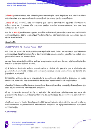 183
A letra (C) está incorreta, pois a absolvição do servidor por “falta de provas” não vincula a esfera
administrativa, apenas quando se dá por ausência de autoria ou de materialidade.
A letra (D) está incorreta. Não é necessário que a esfera administrativa aguarde o desfecho da
esfera penal ou vice-versa. Os processos podem tramitar simultaneamente, sem que isto
caracterize bis in idem.
Por fim, a letra (E) está incorreta, pois a prevalência da absolvição na esfera penal sobre a instância
administrativa não ocorre sob qualquer fundamento, mas apenas em razão da ausência de autoria
ou de materialidade.
Gabarito (A)
38.CEBRASPE/DPE-AC – Defensor Público – 2017
Em razão da prática de infração disciplinar tipificada como crime, foi instaurado procedimento
administrativo disciplinar em desfavor de determinado servidor público, o qual já responde à ação
penal relacionada aos mesmos fatos.
Acerca dessa situação hipotética, assinale a opção correta, de acordo com a jurisprudência dos
tribunais superiores sobre o assunto.
a) A independência das esferas administrativa e criminal não permite que a efetivação de
penalidade de demissão imposta em sede administrativa ocorra anteriormente ao trânsito em
julgado da ação penal.
b) É aceita a utilização de prova emprestada no procedimento administrativo disciplinar em curso,
desde que autorizada pelo juiz criminal e respeitados o contraditório e a ampla defesa.
c) A absolvição criminal fundada na inocorrência de crime impede a imposição de penalidade em
sede do procedimento administrativo disciplinar.
d) A condenação criminal impõe a aplicação da penalidade administrativa em sede de
procedimento disciplinar, independentemente da regularidade do procedimento administrativo
instaurado.
e) A fim de serem evitadas decisões contraditórias nas instâncias administrativa e penal, impõe-se
o sobrestamento do procedimento administrativo disciplinar até o julgamento final da ação penal
em tramitação.
Comentários:
Antonio Daud, Equipe Direito Constitucional Estratégia Concursos, Equipe Legislação Específica Estratégia Concursos, Leandr
Aula 08 - Prof. Antonio Daud
DETRAN-DF - Legislação Geral - 2022 - (Pós-Edital)
www.estrategiaconcursos.com.br
102078
00214365174 - Franclayton Carvalho Silva
 