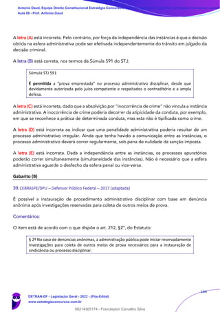 184
A letra (A) está incorreta. Pelo contrário, por força da independência das instâncias é que a decisão
obtida na esfera administrativa pode ser efetivada independentemente do trânsito em julgado da
decisão criminal.
A letra (B) está correta, nos termos da Súmula 591 do STJ:
Súmula STJ 591
É permitida a “prova emprestada” no processo administrativo disciplinar, desde que
devidamente autorizada pelo juízo competente e respeitados o contraditório e a ampla
defesa.
A letra (C) está incorreta, dado que a absolvição por “inocorrência de crime” não vincula a instância
administrativa. A inocorrência de crime poderia decorrer da atipicidade da conduta, por exemplo,
em que se reconhece a prática de determinada conduta, mas esta não é tipificada como crime.
A letra (D) está incorreta ao indicar que uma penalidade administrativa poderia resultar de um
processo administrativo irregular. Ainda que tenha havido a comunicação entre as instâncias, o
processo administrativo deverá correr regularmente, sob pena de nulidade da sanção imposta.
A letra (E) está incorreta. Dada a independência entre as instâncias, os processos apuratórios
poderão correr simultaneamente (simultaneidade das instâncias). Não é necessário que a esfera
administrativa aguarde o desfecho da esfera penal ou vice-versa.
Gabarito (B)
39.CEBRASPE/DPU – Defensor Público Federal – 2017 (adaptada)
É possível a instauração de procedimento administrativo disciplinar com base em denúncia
anônima após investigações reservadas para coleta de outros meios de prova.
Comentários:
O item está de acordo com o que dispõe o art. 212, §2º, do Estatuto:
§ 2º No caso de denúncias anônimas, a administração pública pode iniciar reservadamente
investigações para coleta de outros meios de prova necessários para a instauração de
sindicância ou processo disciplinar.
Antonio Daud, Equipe Direito Constitucional Estratégia Concursos, Equipe Legislação Específica Estratégia Concursos, Leandr
Aula 08 - Prof. Antonio Daud
DETRAN-DF - Legislação Geral - 2022 - (Pós-Edital)
www.estrategiaconcursos.com.br
102078
00214365174 - Franclayton Carvalho Silva
 