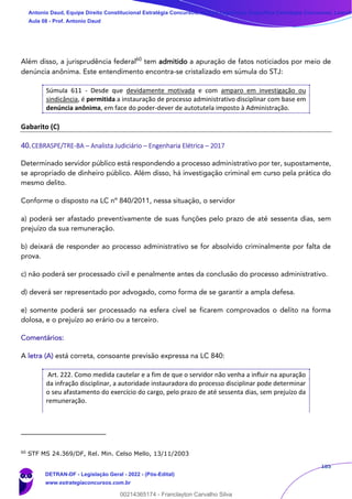 185
Além disso, a jurisprudência federal60
tem admitido a apuração de fatos noticiados por meio de
denúncia anônima. Este entendimento encontra-se cristalizado em súmula do STJ:
Súmula 611 - Desde que devidamente motivada e com amparo em investigação ou
sindicância, é permitida a instauração de processo administrativo disciplinar com base em
denúncia anônima, em face do poder-dever de autotutela imposto à Administração.
Gabarito (C)
40.CEBRASPE/TRE-BA – Analista Judiciário – Engenharia Elétrica – 2017
Determinado servidor público está respondendo a processo administrativo por ter, supostamente,
se apropriado de dinheiro público. Além disso, há investigação criminal em curso pela prática do
mesmo delito.
Conforme o disposto na LC nº 840/2011, nessa situação, o servidor
a) poderá ser afastado preventivamente de suas funções pelo prazo de até sessenta dias, sem
prejuízo da sua remuneração.
b) deixará de responder ao processo administrativo se for absolvido criminalmente por falta de
prova.
c) não poderá ser processado civil e penalmente antes da conclusão do processo administrativo.
d) deverá ser representado por advogado, como forma de se garantir a ampla defesa.
e) somente poderá ser processado na esfera cível se ficarem comprovados o delito na forma
dolosa, e o prejuízo ao erário ou a terceiro.
Comentários:
A letra (A) está correta, consoante previsão expressa na LC 840:
Art. 222. Como medida cautelar e a fim de que o servidor não venha a influir na apuração
da infração disciplinar, a autoridade instauradora do processo disciplinar pode determinar
o seu afastamento do exercício do cargo, pelo prazo de até sessenta dias, sem prejuízo da
remuneração.
60
STF MS 24.369/DF, Rel. Min. Celso Mello, 13/11/2003
Antonio Daud, Equipe Direito Constitucional Estratégia Concursos, Equipe Legislação Específica Estratégia Concursos, Leandr
Aula 08 - Prof. Antonio Daud
DETRAN-DF - Legislação Geral - 2022 - (Pós-Edital)
www.estrategiaconcursos.com.br
102078
00214365174 - Franclayton Carvalho Silva
 