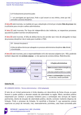 186
§ 1º O afastamento preventivo pode:
I – ser prorrogado por igual prazo, findo o qual cessam os seus efeitos, ainda que não
concluído o processo disciplinar;
A letra (B) está incorreta, na medida em que a absolvição criminal por simples falta de provas não
é suficiente para vincular a esfera administrativa.
A letra (C) está incorreta. Por força da independência das instâncias, os respectivos processos
apuratórios podem tramitar simultaneamente.
A letra (D) está incorreta. A falta de defesa técnica do servidor (por meio de advogado) no bojo
de processo disciplinar não é razão para invalidar o PAD:
STF - Súmula Vinculante 5
A falta de defesa técnica por advogado no processo administrativo disciplinar não ofende
a Constituição.
A letra (E) está incorreta, pois a responsabilidade civil é de natureza subjetiva (art. 183), podendo
também depender de conduta culposa – e não apenas de conduta dolosa. Relembrando:
Gabarito (A)
41.CEBRASPE/ ANVISA – Técnico Administrativo – 2016 (adaptada)
O teto de um imóvel pertencente à União desabou em decorrência de fortes chuvas, as quais
levaram o poder público a decretar estado de calamidade na região. Maria, servidora pública
responsável por conduzir o processo licitatório para a contratação dos serviços de reparo
pertinentes, diante da situação de calamidade pública, decidiu contratar mediante dispensa de
licitação. Findo o processo de licitação, foi escolhida a Empresa Y, que apresentou preços
superiores ao preço de mercado, mas, reservadamente, prometeu, caso fosse contratada pela
Antonio Daud, Equipe Direito Constitucional Estratégia Concursos, Equipe Legislação Específica Estratégia Concursos, Leandr
Aula 08 - Prof. Antonio Daud
DETRAN-DF - Legislação Geral - 2022 - (Pós-Edital)
www.estrategiaconcursos.com.br
102078
00214365174 - Franclayton Carvalho Silva
==18ebe==
 