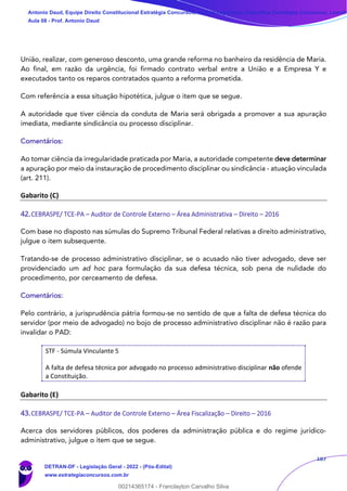 187
União, realizar, com generoso desconto, uma grande reforma no banheiro da residência de Maria.
Ao final, em razão da urgência, foi firmado contrato verbal entre a União e a Empresa Y e
executados tanto os reparos contratados quanto a reforma prometida.
Com referência a essa situação hipotética, julgue o item que se segue.
A autoridade que tiver ciência da conduta de Maria será obrigada a promover a sua apuração
imediata, mediante sindicância ou processo disciplinar.
Comentários:
Ao tomar ciência da irregularidade praticada por Maria, a autoridade competente deve determinar
a apuração por meio da instauração de procedimento disciplinar ou sindicância - atuação vinculada
(art. 211).
Gabarito (C)
42.CEBRASPE/ TCE-PA – Auditor de Controle Externo – Área Administrativa – Direito – 2016
Com base no disposto nas súmulas do Supremo Tribunal Federal relativas a direito administrativo,
julgue o item subsequente.
Tratando-se de processo administrativo disciplinar, se o acusado não tiver advogado, deve ser
providenciado um ad hoc para formulação da sua defesa técnica, sob pena de nulidade do
procedimento, por cerceamento de defesa.
Comentários:
Pelo contrário, a jurisprudência pátria formou-se no sentido de que a falta de defesa técnica do
servidor (por meio de advogado) no bojo de processo administrativo disciplinar não é razão para
invalidar o PAD:
STF - Súmula Vinculante 5
A falta de defesa técnica por advogado no processo administrativo disciplinar não ofende
a Constituição.
Gabarito (E)
43.CEBRASPE/ TCE-PA – Auditor de Controle Externo – Área Fiscalização – Direito – 2016
Acerca dos servidores públicos, dos poderes da administração pública e do regime jurídico-
administrativo, julgue o item que se segue.
Antonio Daud, Equipe Direito Constitucional Estratégia Concursos, Equipe Legislação Específica Estratégia Concursos, Leandr
Aula 08 - Prof. Antonio Daud
DETRAN-DF - Legislação Geral - 2022 - (Pós-Edital)
www.estrategiaconcursos.com.br
102078
00214365174 - Franclayton Carvalho Silva
 
