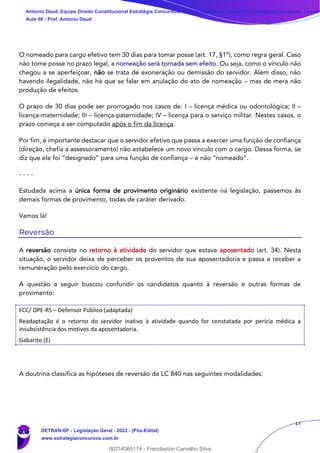 17
O nomeado para cargo efetivo tem 30 dias para tomar posse (art. 17, §1º), como regra geral. Caso
não tome posse no prazo legal, a nomeação será tornada sem efeito. Ou seja, como o vínculo não
chegou a se aperfeiçoar, não se trata de exoneração ou demissão do servidor. Além disso, não
havendo ilegalidade, não há que se falar em anulação do ato de nomeação – mas de mera não
produção de efeitos.
O prazo de 30 dias pode ser prorrogado nos casos de: I – licença médica ou odontológica; II –
licença-maternidade; III – licença-paternidade; IV – licença para o serviço militar. Nestes casos, o
prazo começa a ser computado após o fim da licença.
Por fim, é importante destacar que o servidor efetivo que passa a exercer uma função de confiança
(direção, chefia a assessoramento) não estabelece um novo vínculo com o cargo. Dessa forma, se
diz que ele foi “designado” para uma função de confiança – e não “nomeado”.
- - - -
Estudada acima a única forma de provimento originário existente na legislação, passemos às
demais formas de provimento, todas de caráter derivado.
Vamos lá!
Reversão
A reversão consiste no retorno à atividade do servidor que estava aposentado (art. 34). Nesta
situação, o servidor deixa de perceber os proventos de sua aposentadoria e passa a receber a
remuneração pelo exercício do cargo.
A questão a seguir buscou confundir os candidatos quanto à reversão e outras formas de
provimento:
FCC/ DPE-RS – Defensor Público (adaptada)
Readaptação é o retorno do servidor inativo à atividade quando for constatada por perícia médica a
insubsistência dos motivos da aposentadoria.
Gabarito (E)
A doutrina classifica as hipóteses de reversão da LC 840 nas seguintes modalidades:
Antonio Daud, Equipe Direito Constitucional Estratégia Concursos, Equipe Legislação Específica Estratégia Concursos, Leandr
Aula 08 - Prof. Antonio Daud
DETRAN-DF - Legislação Geral - 2022 - (Pós-Edital)
www.estrategiaconcursos.com.br
102078
00214365174 - Franclayton Carvalho Silva
 