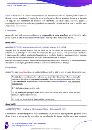 188
Situação hipotética: A autoridade competente de determinado TCE da Federação foi informada
de que um dos servidores do órgão foi preso em flagrante, devido à prática de crime, e liberado
em seguida para responder ao processo em liberdade. Assertiva: Nessa situação, caberá à
autoridade aguardar o trânsito em julgado da condenação para determinar que o servidor seja
afastado de suas funções.
Comentários:
A questão está indiretamente cobrando a independência entre as esferas administrativa, civil e
penal. Assim, o fato de responder em liberdade não impede a instauração do PAD.
Gabarito (E)
44.CEBRASPE/TC-DF – Analista de Administração Pública – Sistemas de TI – 2014
Suponha que um servidor público fiscal de obras do DF, no intuito de prejudicar o governo, tenha
determinado o embargo de uma obra de canalização de águas pluviais, sem que houvesse nenhuma
irregularidade. Em razão da paralisação, houve atraso na conclusão da obra, o que causou muitos prejuízos
à população. Com base nessa situação hipotética, julgue os itens que se seguem.
Uma vez instaurado o processo administrativo disciplinar para apuração da infração, o servidor poderá ser
afastado de suas funções, por até sessenta dias, sem direito à remuneração do cargo.
Comentários:
A assertiva está incorreta, já que o afastamento preventivo ocorre sem prejuízo da remuneração:
Art. 222. Como medida cautelar e a fim de que o servidor não venha a influir na apuração
da infração disciplinar, a autoridade instauradora do processo disciplinar pode determinar
o seu afastamento do exercício do cargo, pelo prazo de até sessenta dias, sem prejuízo da
remuneração.
§ 1º O afastamento preventivo pode:
I – ser prorrogado por igual prazo, findo o qual cessam os seus efeitos, ainda que não
concluído o processo disciplinar;
II – cessar por determinação da autoridade competente.
Gabarito (E)
45.CEBRASPE/ TC-DF – Analista de Administração Pública – Sistemas de TI – 2014
Suponha que um servidor público fiscal de obras do DF, no intuito de prejudicar o governo, tenha
determinado o embargo de uma obra de canalização de águas pluviais, sem que houvesse
Antonio Daud, Equipe Direito Constitucional Estratégia Concursos, Equipe Legislação Específica Estratégia Concursos, Leandr
Aula 08 - Prof. Antonio Daud
DETRAN-DF - Legislação Geral - 2022 - (Pós-Edital)
www.estrategiaconcursos.com.br
102078
00214365174 - Franclayton Carvalho Silva
 
