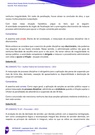 189
nenhuma irregularidade. Em razão da paralisação, houve atraso na conclusão da obra, o que
causou muitos prejuízos à população.
Com base nessa situação hipotética, julgue os itens que se seguem.
A autoridade competente do órgão de fiscalização tem a prerrogativa discricionária de instaurar
processo administrativo para apurar a infração cometida pelo servidor.
Comentários:
A assertiva está errada. Diante de tal constatação, a instauração do processo disciplinar não é
discricionária.
Muito embora se considere que o exercício do poder disciplinar seja discricionário, não podemos
nos esquecer de sua faceta vinculada. Nesse sentido, a administração pública não goza de
nenhuma liberdade de escolha entre punir e não punir. Ao tomar ciência de irregularidade no
serviço público, a autoridade competente é obrigada a instaurar o procedimento administrativo
com vistas a apurar a infração - atuação vinculada.
Gabarito (E)
46.CEBRASPE/ TCU – Auditor Federal de Controle Externo – 2013
A instauração de processo disciplinar é obrigatória para a aplicação das penas de suspensão por
mais de trinta dias, demissão, cassação de aposentadoria ou disponibilidade e destituição de
cargo em comissão.
Comentários:
A assertiva está correta. Como regra geral, a aplicação de sanções ao servidor público requer a
prévia instauração de processo disciplinar, admitindo-se a sindicância quando a infração sujeitar o
infrator às penalidades de advertência e suspensão de até 30 dias.
Como o enunciado não mencionou nenhuma das duas sanções aplicáveis mediante sindicância, o
item está correto.
Gabarito (C)
47.CEBRASPE/ TC-DF – Procurador – 2013
A anulação do ato de demissão de servidor, por decisão judicial, com a respectiva reintegração,
tem como consequência lógica a recomposição integral dos direitos do servidor demitido, em
respeito ao princípio da restitutio in integrum, salvo no que se refere ao ressarcimento dos
Antonio Daud, Equipe Direito Constitucional Estratégia Concursos, Equipe Legislação Específica Estratégia Concursos, Leandr
Aula 08 - Prof. Antonio Daud
DETRAN-DF - Legislação Geral - 2022 - (Pós-Edital)
www.estrategiaconcursos.com.br
102078
00214365174 - Franclayton Carvalho Silva
 