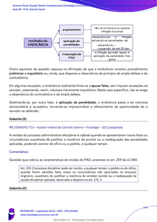 191
Outro equívoco da questão repousa na afirmação de que a sindicância constitui procedimento
preliminar e inquisitório ou, ainda, que dispensa a observância do princípio da ampla defesa e do
contraditório.
Em algumas situações, a sindicância realmente limita-se a apurar fatos, sem imputar acusações ao
servidor, ostentando, assim, natureza meramente inquisitória. Neste caso específico, não se exige
a observância do contraditório e da ampla defesa.
Destinando-se, por outro lado, à aplicação de penalidades, a sindicância passa a ter natureza
sancionatória e acusatória, tornando-se imprescindível o oferecimento da oportunidade de o
servidor se defender.
Gabarito (E)
49.CEBRASPE/ TCU – Auditor Federal de Controle Externo – Psicologia – 2011 (adaptada)
A revisão do processo administrativo disciplinar é cabível quando se apresentarem novos fatos ou
circunstâncias suscetíveis de justificar a inocência do punido ou a inadequação das penalidades
aplicadas, podendo ocorrer de ofício ou a pedido, a qualquer tempo.
Comentários:
Questão que cobrou as características da revisão do PAD, previstas no art. 259 da LC 840:
Art. 259. O processo disciplinar pode ser revisto, a qualquer tempo, a pedido ou de ofício,
quando forem aduzidos fatos novos ou circunstâncias não apreciadas no processo
originário, suscetíveis de justificar a inocência do servidor punido ou a inadequação da
sanção disciplinar aplicada, observado o disposto no art. 175, II.
Gabarito (C)
Antonio Daud, Equipe Direito Constitucional Estratégia Concursos, Equipe Legislação Específica Estratégia Concursos, Leandr
Aula 08 - Prof. Antonio Daud
DETRAN-DF - Legislação Geral - 2022 - (Pós-Edital)
www.estrategiaconcursos.com.br
102078
00214365174 - Franclayton Carvalho Silva
 